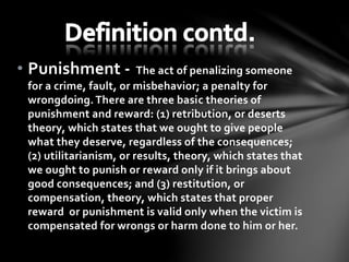 • Punishment - The act of penalizing someone
for a crime, fault, or misbehavior; a penalty for
wrongdoing.There are three basic theories of
punishment and reward: (1) retribution, or deserts
theory, which states that we ought to give people
what they deserve, regardless of the consequences;
(2) utilitarianism, or results, theory, which states that
we ought to punish or reward only if it brings about
good consequences; and (3) restitution, or
compensation, theory, which states that proper
reward or punishment is valid only when the victim is
compensated for wrongs or harm done to him or her.
 