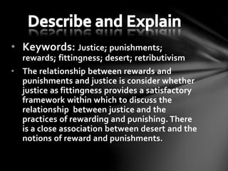 • Keywords: Justice; punishments;
rewards; fittingness; desert; retributivism
• The relationship between rewards and
punishments and justice is consider whether
justice as fittingness provides a satisfactory
framework within which to discuss the
relationship between justice and the
practices of rewarding and punishing. There
is a close association between desert and the
notions of reward and punishments.
 