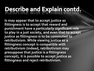 Is may appear that to accept justice as
fittingness is to accept that reward and
punishment have a particularly significant role
to play in a just society, and even that to accept
justice as fittingness is to be commuted to
retributivism. While viewing justice as a
fittingness concept is compatible with
retributivism (indeed, retributivism may
presuppose that justice is a fittingness
concept), it is possible to accept justice as
fittingness and reject retributivism.
 