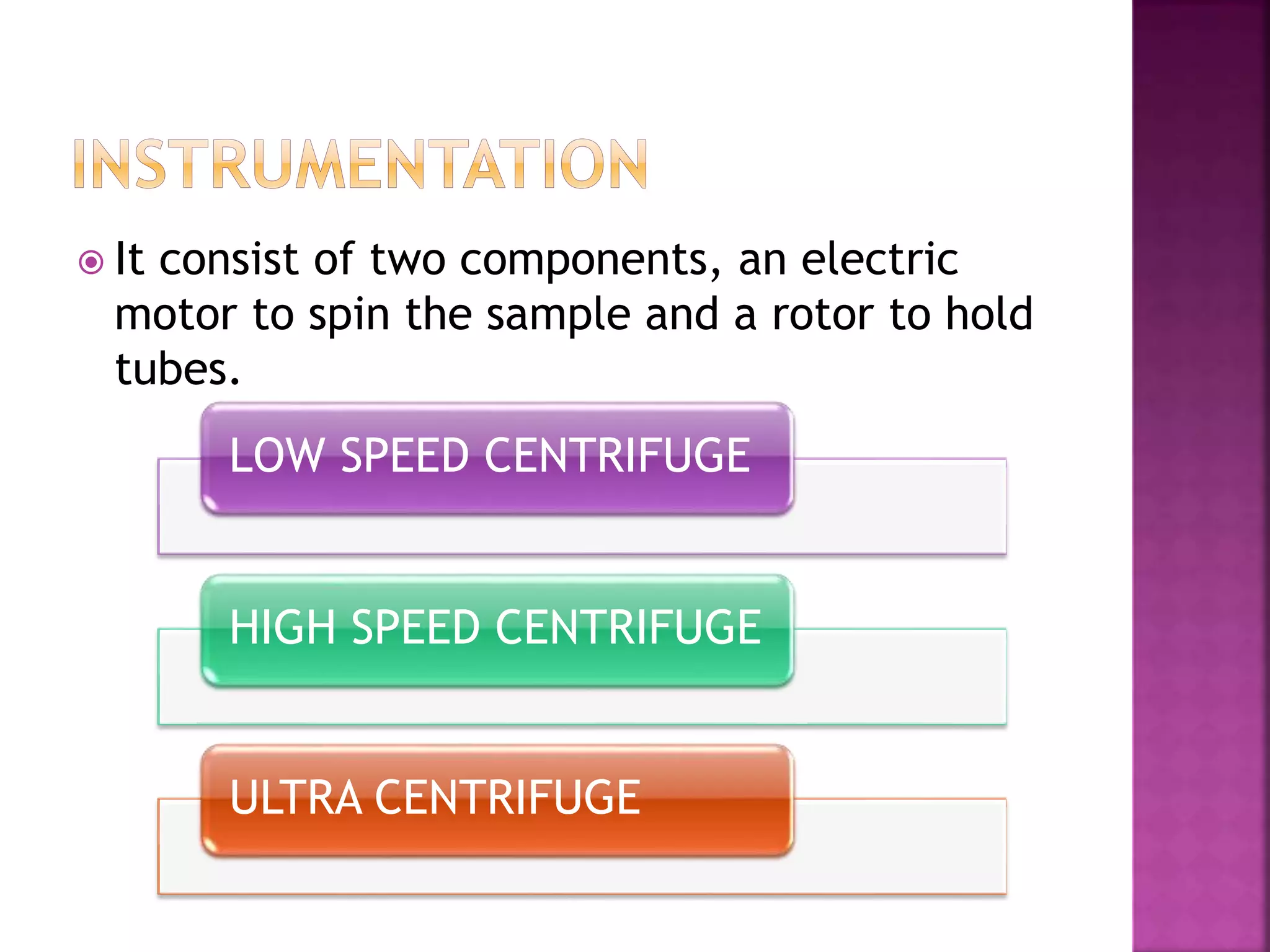  It consist of two components, an electric
motor to spin the sample and a rotor to hold
tubes.
LOW SPEED CENTRIFUGE
HIGH SPEED CENTRIFUGE
ULTRA CENTRIFUGE
 