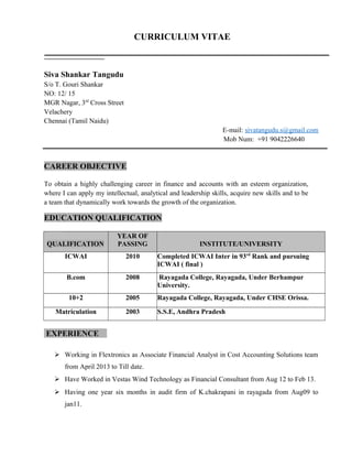 CURRICULUM VITAE
Siva Shankar Tangudu
S/o T. Gouri Shankar
NO: 12/ 15
MGR Nagar, 3rd
Cross Street
Velachery
Chennai (Tamil Naidu)
E-mail: sivatangudu.s@gmail.com
Mob Num: +91 9042226640
CAREER OBJECTIVE
To obtain a highly challenging career in finance and accounts with an esteem organization,
where I can apply my intellectual, analytical and leadership skills, acquire new skills and to be
a team that dynamically work towards the growth of the organization.
EDUCATION QUALIFICATION
QUALIFICATION
YEAR OF
PASSING INSTITUTE/UNIVERSITY
ICWAI 2010 Completed ICWAI Inter in 93rd
Rank and pursuing
ICWAI ( final )
B.com 2008 Rayagada College, Rayagada, Under Berhampur
University.
10+2 2005 Rayagada College, Rayagada, Under CHSE Orissa.
Matriculation 2003 S.S.E, Andhra Pradesh
EXPERIENCE
 Working in Flextronics as Associate Financial Analyst in Cost Accounting Solutions team
from April 2013 to Till date.
 Have Worked in Vestas Wind Technology as Financial Consultant from Aug 12 to Feb 13.
 Having one year six months in audit firm of K.chakrapani in rayagada from Aug09 to
jan11.
 