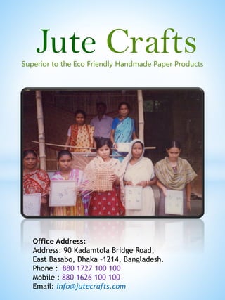 Superior to the Eco Friendly Handmade Paper Products
Office Address:
Address: 90 Kadamtola Bridge Road,
East Basabo, Dhaka –1214, Bangladesh.
Phone : 880 1727 100 100
Mobile : 880 1626 100 100
Email: info@jutecrafts.com
Jute Crafts
 