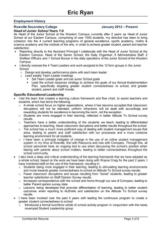 Eric Ryan
Confidential Resume Page 3 of 6
Employment History
Rowville Secondary College January 2012 – Present
Head of Junior School Years 7-9
As Head of the Junior School at the Western Campus currently after 2 years as Head of Junior
School at our Eastern Campus, comprising of over 1000 students, my directive has been to bring
cohesion into the 4 current teaching programs of general excellence, sports academy, maths &
science academy and the institute of the arts, in order to achieve greater student, parent and teacher
satisfaction.
 Reporting directly to the Assistant Principal I collaborate with the Head of Junior School at the
Eastern Campus, Head of the Senior School, the Daily Organiser, 6 Administrative Staff, 2
Welfare Officers and 1 School Bursar in the daily operations of the Junior School of the Western
Campus
 I directly oversee the 4 Team Leaders and work assigned to the 12 form groups in the Junior
School
o Design and develop performance plans with each team leader
o Lead weekly Team Leader meetings
 Set Team Leader goals and set Junior School goals
 Lead the school response strategy to achieve the goals of our Annual Implementation
Plan, specifically targeting greater student connectedness to school, and greater
student, parent and staff morale.
Specific Educational Leadership
 I led the team that created a learning culture framework and flow chart, to assist teachers and
students, which has led to the following:
o A whole school focus on higher expectations, where it has become accepted that classroom
disruptions will not be tolerated, uniform infractions will be dealt with accordingly and
rewarding students for excellence is becoming the norm, not the exception.
o Students are more engaged in their learning, reflected in better Attitude To School survey
results.
o Teachers have a better understanding of the students we teach, leading to differentiated
approaches to teaching, fewer classroom disruptions and better results throughout the school.
o The school has a much more proficient way of dealing with student management issues that
arise, leading to parent and staff satisfaction with our processes and a more cohesive
learning environment for all students.
o I have been a principal instigator of change in the use of an online student management
system in my time at Rowville, first with Resource and now with Compass. Through this, all
school personnel have an ongoing tool to use when discussing the school’s position when
liaising with parents about school matters, leading to better connectedness throughout the
school community.
 I also have a deep and critical understanding of the learning framework that we have adopted as
a whole school, based on the work we have been doing with Wayne Craig for the past 2 years. I
have mentored staff on the use of this framework, resulting in:
o Students being more engaged in their learning, leading to stimulating learning environments
and move towards greater connectedness to school on Attitude To School survey results.
o Fewer classroom disruptions and issues resulting from “bored” students, leading to greater
teacher satisfaction on Staff Opinion Survey results.
o Increased correspondence with the school and home through our use of Compass, leading to
better Parent opinion survey data.
o Lessons being developed that promote differentiation of learning, leading to better student
outcomes when reporting to AUSVels and satisfaction on the Attitude To School survey
results.
 I have been involved over the past 4 years with leading the continuous program to create a
greater student connectedness to school
o Introduced a formal lunchtime whole of school activity program in conjunction with the newly
revamped Student Leadership group
 