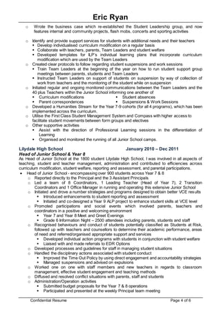 Eric Ryan
Confidential Resume Page 4 of 6
o Wrote the business case which re-established the Student Leadership group, and now
features internal and community projects, flash mobs, concerts and sporting activities
o Identify and provide support services for students with additional needs and their teachers
 Develop individualised curriculum modification on a regular basis
 Collaborate with teachers, parents, Team Leaders and student welfare
 Developed templates for ILP’s individual learning plans that incorporate curriculum
modification which are used by the Team Leaders
o Created clear protocols to follow regarding student suspensions and work sessions
 Train Team Leaders at the beginning of the year on how to run student support group
meetings between parents, students and Team Leaders
 Instructed Team Leaders on support of students on suspension by way of collection of
work from teachers and the monitoring of the student while on suspension
o Initiated regular and ongoing monitored communications between the Team Leaders and the
40 plus Teachers within the Junior School informing one another of
 Curriculum modifications
 Parent correspondences
 Student absences
 Suspensions & Work Sessions
o Developed a Humanities Stream for the Year 7-9 cohorts (for all 4 programs), which has been
implemented across the curriculum.
o Utilise the First Class Student Management System and Compass with higher access to
facilitate student movements between form groups and electives
o Other supportive activities
 Assist with the direction of Professional Learning sessions in the differentiation of
Learning
 Organised and monitored the running of all Junior School camps.
Lilydale High School January 2010 – Dec 2011
Head of Junior School & Year 8
As Head of Junior School at the 1800 student Lilydale High School, I was involved in all aspects of
teaching, student and teacher management, administration and contributed to efficiencies across
curriculum modification, student welfare, reporting and assessment, and parental participations.
 Head of Junior School - encompassing over 900 students across Year 7 & 8
o Reported directly to the Principal and the 3 Assistant Principals
o Led a team of 8 Coordinators, 1 Leading Teacher (Head of Year 7), 2 Transition
Coordinators and 1 Office Manager in running and operating this extensive Junior School
o Initiated and drove a number strategies and programs designed to obtain better VCE results
 Introduced enhancements to student reporting and assessment
 Initiated and co-designed a Year 9 ALP project to enhance student skills at VCE level
o Promoted participations and social events which involved parents, teachers and
coordinators in a positive and welcoming environment
 Year 7 and Year 8 Meet and Greet Evenings
 Grade 6 Information Night – 2500 attendees including parents, students and staff
o Recognised behaviours and conduct of students potentially classified as Students at Risk,
followed up with teachers and counsellors to determine their academic performance, areas
of need and referred/organised appropriate support and services
 Developed individual action programs with students in conjunction with student welfare
 Liaised with and made referrals to EDR Options
o Developed processes and guidelines for staff in managing student situations
o Handled the disciplinary actions associated with student conduct
 Improved the Time Out Policy by using direct engagement and accountability strategies
 Managed suspensions and advised on expulsions
o Worked one on one with staff members and new teachers in regards to classroom
management, effective student engagement and teaching methods
o Diffused and resolved conflict situations with parents, staff and students
o Administration/Operation activities
 Submitted budget proposals for the Year 7 & 8 operations
 Participated and presented at the weekly Principal team meeting
 