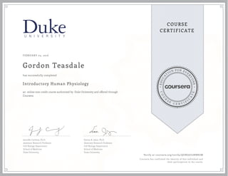 EDUCA
T
ION FOR EVE
R
YONE
CO
U
R
S
E
C E R T I F
I
C
A
TE
COURSE
CERTIFICATE
FEBRUARY 04, 2016
Gordon Teasdale
Introductory Human Physiology
an online non-credit course authorized by Duke University and offered through
Coursera
has successfully completed
Jennifer Carbrey, Ph.D.
Assistant Research Professor
Cell Biology Department
School of Medicine
Duke University
Emma R. Jakoi, Ph.D.
Associate Research Professor
Cell Biology Department
School of Medicine
Duke University
Verify at coursera.org/verify/QUBG6U2NBNZM
Coursera has confirmed the identity of this individual and
their participation in the course.
 