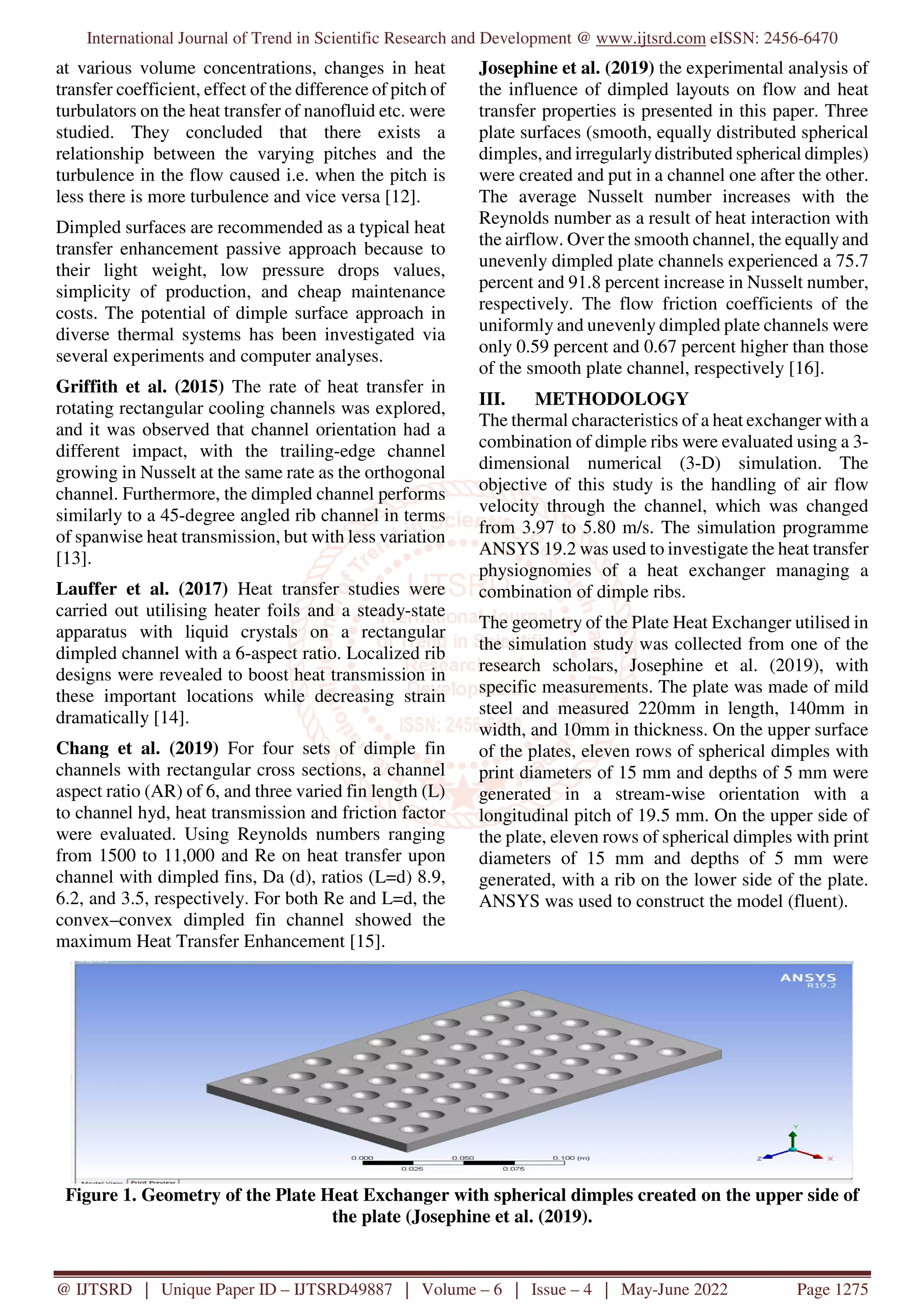 International Journal of Trend in Scientific Research and Development @ www.ijtsrd.com eISSN: 2456-6470
@ IJTSRD | Unique Paper ID – IJTSRD49887 | Volume – 6 | Issue – 4 | May-June 2022 Page 1275
at various volume concentrations, changes in heat
transfer coefficient, effect of the difference of pitch of
turbulators on the heat transfer of nanofluid etc. were
studied. They concluded that there exists a
relationship between the varying pitches and the
turbulence in the flow caused i.e. when the pitch is
less there is more turbulence and vice versa [12].
Dimpled surfaces are recommended as a typical heat
transfer enhancement passive approach because to
their light weight, low pressure drops values,
simplicity of production, and cheap maintenance
costs. The potential of dimple surface approach in
diverse thermal systems has been investigated via
several experiments and computer analyses.
Griffith et al. (2015) The rate of heat transfer in
rotating rectangular cooling channels was explored,
and it was observed that channel orientation had a
different impact, with the trailing-edge channel
growing in Nusselt at the same rate as the orthogonal
channel. Furthermore, the dimpled channel performs
similarly to a 45-degree angled rib channel in terms
of spanwise heat transmission, but with less variation
[13].
Lauffer et al. (2017) Heat transfer studies were
carried out utilising heater foils and a steady-state
apparatus with liquid crystals on a rectangular
dimpled channel with a 6-aspect ratio. Localized rib
designs were revealed to boost heat transmission in
these important locations while decreasing strain
dramatically [14].
Chang et al. (2019) For four sets of dimple fin
channels with rectangular cross sections, a channel
aspect ratio (AR) of 6, and three varied fin length (L)
to channel hyd, heat transmission and friction factor
were evaluated. Using Reynolds numbers ranging
from 1500 to 11,000 and Re on heat transfer upon
channel with dimpled fins, Da (d), ratios (L=d) 8.9,
6.2, and 3.5, respectively. For both Re and L=d, the
convex–convex dimpled fin channel showed the
maximum Heat Transfer Enhancement [15].
Josephine et al. (2019) the experimental analysis of
the influence of dimpled layouts on flow and heat
transfer properties is presented in this paper. Three
plate surfaces (smooth, equally distributed spherical
dimples, and irregularlydistributed spherical dimples)
were created and put in a channel one after the other.
The average Nusselt number increases with the
Reynolds number as a result of heat interaction with
the airflow. Over the smooth channel, the equally and
unevenly dimpled plate channels experienced a 75.7
percent and 91.8 percent increase in Nusselt number,
respectively. The flow friction coefficients of the
uniformly and unevenly dimpled plate channels were
only 0.59 percent and 0.67 percent higher than those
of the smooth plate channel, respectively [16].
III. METHODOLOGY
The thermal characteristics of a heat exchanger with a
combination of dimple ribs were evaluated using a 3-
dimensional numerical (3-D) simulation. The
objective of this study is the handling of air flow
velocity through the channel, which was changed
from 3.97 to 5.80 m/s. The simulation programme
ANSYS 19.2 was used to investigate the heat transfer
physiognomies of a heat exchanger managing a
combination of dimple ribs.
The geometry of the Plate Heat Exchanger utilised in
the simulation study was collected from one of the
research scholars, Josephine et al. (2019), with
specific measurements. The plate was made of mild
steel and measured 220mm in length, 140mm in
width, and 10mm in thickness. On the upper surface
of the plates, eleven rows of spherical dimples with
print diameters of 15 mm and depths of 5 mm were
generated in a stream-wise orientation with a
longitudinal pitch of 19.5 mm. On the upper side of
the plate, eleven rows of spherical dimples with print
diameters of 15 mm and depths of 5 mm were
generated, with a rib on the lower side of the plate.
ANSYS was used to construct the model (fluent).
Figure 1. Geometry of the Plate Heat Exchanger with spherical dimples created on the upper side of
the plate (Josephine et al. (2019).
 