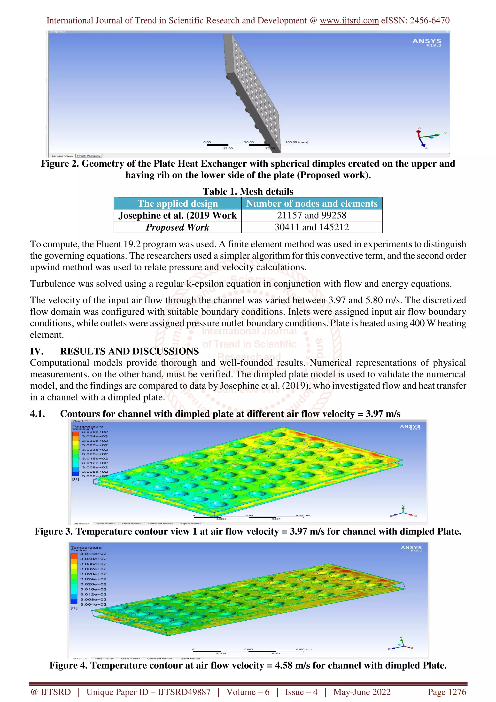 International Journal of Trend in Scientific Research and Development @ www.ijtsrd.com eISSN: 2456-6470
@ IJTSRD | Unique Paper ID – IJTSRD49887 | Volume – 6 | Issue – 4 | May-June 2022 Page 1276
Figure 2. Geometry of the Plate Heat Exchanger with spherical dimples created on the upper and
having rib on the lower side of the plate (Proposed work).
Table 1. Mesh details
The applied design Number of nodes and elements
Josephine et al. (2019 Work 21157 and 99258
Proposed Work 30411 and 145212
To compute, the Fluent 19.2 program was used. A finite element method was used in experiments to distinguish
the governing equations. The researchers used a simpler algorithm for this convective term, and the second order
upwind method was used to relate pressure and velocity calculations.
Turbulence was solved using a regular k-epsilon equation in conjunction with flow and energy equations.
The velocity of the input air flow through the channel was varied between 3.97 and 5.80 m/s. The discretized
flow domain was configured with suitable boundary conditions. Inlets were assigned input air flow boundary
conditions, while outlets were assigned pressure outlet boundary conditions. Plate is heated using 400 W heating
element.
IV. RESULTS AND DISCUSSIONS
Computational models provide thorough and well-founded results. Numerical representations of physical
measurements, on the other hand, must be verified. The dimpled plate model is used to validate the numerical
model, and the findings are compared to data by Josephine et al. (2019), who investigated flow and heat transfer
in a channel with a dimpled plate.
4.1. Contours for channel with dimpled plate at different air flow velocity = 3.97 m/s
Figure 3. Temperature contour view 1 at air flow velocity = 3.97 m/s for channel with dimpled Plate.
Figure 4. Temperature contour at air flow velocity = 4.58 m/s for channel with dimpled Plate.
 