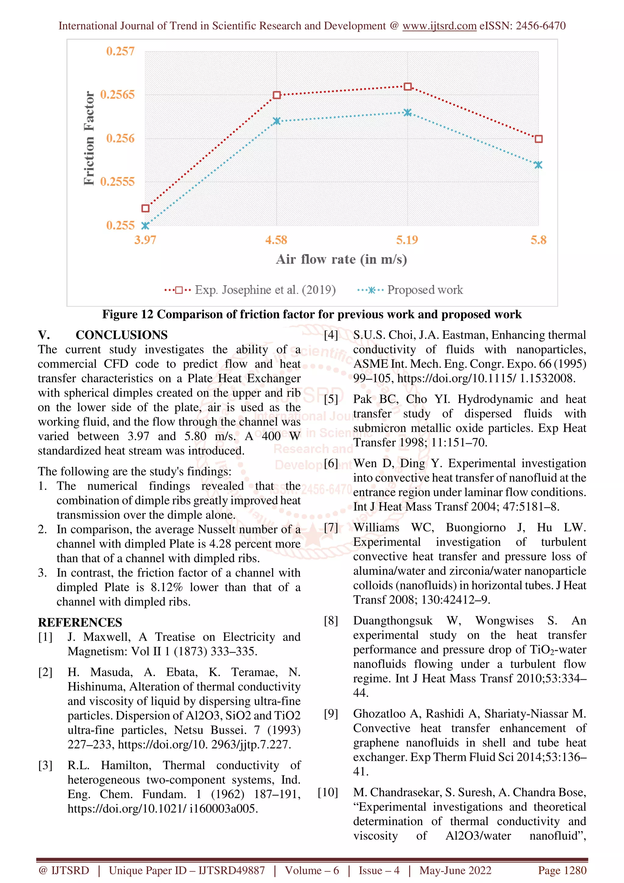 International Journal of Trend in Scientific Research and Development @ www.ijtsrd.com eISSN: 2456-6470
@ IJTSRD | Unique Paper ID – IJTSRD49887 | Volume – 6 | Issue – 4 | May-June 2022 Page 1280
Figure 12 Comparison of friction factor for previous work and proposed work
V. CONCLUSIONS
The current study investigates the ability of a
commercial CFD code to predict flow and heat
transfer characteristics on a Plate Heat Exchanger
with spherical dimples created on the upper and rib
on the lower side of the plate, air is used as the
working fluid, and the flow through the channel was
varied between 3.97 and 5.80 m/s. A 400 W
standardized heat stream was introduced.
The following are the study's findings:
1. The numerical findings revealed that the
combination of dimple ribs greatly improved heat
transmission over the dimple alone.
2. In comparison, the average Nusselt number of a
channel with dimpled Plate is 4.28 percent more
than that of a channel with dimpled ribs.
3. In contrast, the friction factor of a channel with
dimpled Plate is 8.12% lower than that of a
channel with dimpled ribs.
REFERENCES
[1] J. Maxwell, A Treatise on Electricity and
Magnetism: Vol II 1 (1873) 333–335.
[2] H. Masuda, A. Ebata, K. Teramae, N.
Hishinuma, Alteration of thermal conductivity
and viscosity of liquid by dispersing ultra-fine
particles. Dispersion of Al2O3, SiO2 and TiO2
ultra-fine particles, Netsu Bussei. 7 (1993)
227–233, https://doi.org/10. 2963/jjtp.7.227.
[3] R.L. Hamilton, Thermal conductivity of
heterogeneous two-component systems, Ind.
Eng. Chem. Fundam. 1 (1962) 187–191,
https://doi.org/10.1021/ i160003a005.
[4] S.U.S. Choi, J.A. Eastman, Enhancing thermal
conductivity of fluids with nanoparticles,
ASME Int. Mech. Eng. Congr. Expo. 66 (1995)
99–105, https://doi.org/10.1115/ 1.1532008.
[5] Pak BC, Cho YI. Hydrodynamic and heat
transfer study of dispersed fluids with
submicron metallic oxide particles. Exp Heat
Transfer 1998; 11:151–70.
[6] Wen D, Ding Y. Experimental investigation
into convective heat transfer of nanofluid at the
entrance region under laminar flow conditions.
Int J Heat Mass Transf 2004; 47:5181–8.
[7] Williams WC, Buongiorno J, Hu LW.
Experimental investigation of turbulent
convective heat transfer and pressure loss of
alumina/water and zirconia/water nanoparticle
colloids (nanofluids) in horizontal tubes. J Heat
Transf 2008; 130:42412–9.
[8] Duangthongsuk W, Wongwises S. An
experimental study on the heat transfer
performance and pressure drop of TiO2-water
nanofluids flowing under a turbulent flow
regime. Int J Heat Mass Transf 2010;53:334–
44.
[9] Ghozatloo A, Rashidi A, Shariaty-Niassar M.
Convective heat transfer enhancement of
graphene nanofluids in shell and tube heat
exchanger. Exp Therm Fluid Sci 2014;53:136–
41.
[10] M. Chandrasekar, S. Suresh, A. Chandra Bose,
“Experimental investigations and theoretical
determination of thermal conductivity and
viscosity of Al2O3/water nanofluid”,
 