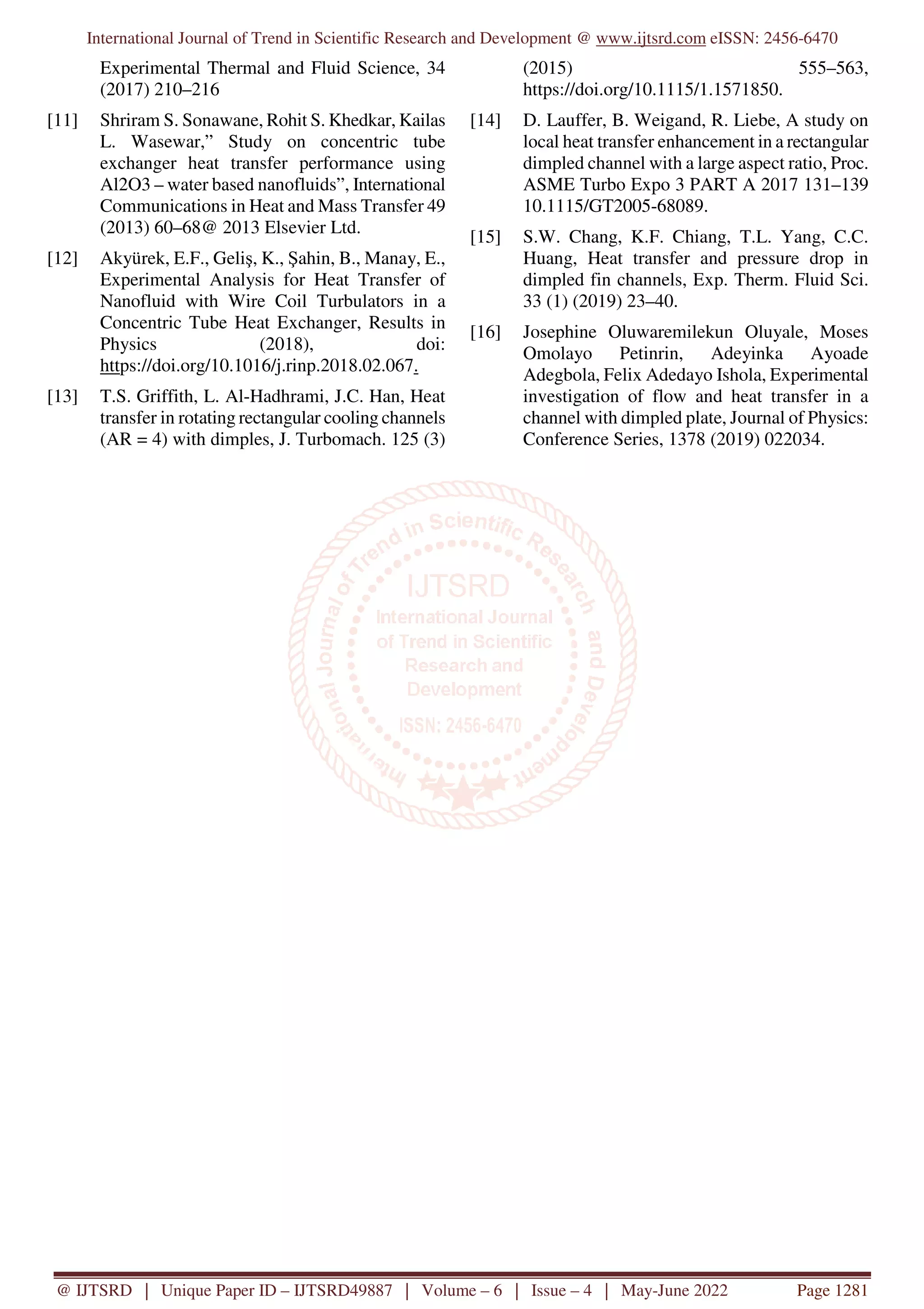 International Journal of Trend in Scientific Research and Development @ www.ijtsrd.com eISSN: 2456-6470
@ IJTSRD | Unique Paper ID – IJTSRD49887 | Volume – 6 | Issue – 4 | May-June 2022 Page 1281
Experimental Thermal and Fluid Science, 34
(2017) 210–216
[11] Shriram S. Sonawane, Rohit S. Khedkar, Kailas
L. Wasewar,” Study on concentric tube
exchanger heat transfer performance using
Al2O3 – water based nanofluids”, International
Communications in Heat and Mass Transfer 49
(2013) 60–68@ 2013 Elsevier Ltd.
[12] Akyürek, E.F., Geliş, K., Şahin, B., Manay, E.,
Experimental Analysis for Heat Transfer of
Nanofluid with Wire Coil Turbulators in a
Concentric Tube Heat Exchanger, Results in
Physics (2018), doi:
https://doi.org/10.1016/j.rinp.2018.02.067.
[13] T.S. Griffith, L. Al-Hadhrami, J.C. Han, Heat
transfer in rotating rectangular cooling channels
(AR = 4) with dimples, J. Turbomach. 125 (3)
(2015) 555–563,
https://doi.org/10.1115/1.1571850.
[14] D. Lauffer, B. Weigand, R. Liebe, A study on
local heat transfer enhancement in a rectangular
dimpled channel with a large aspect ratio, Proc.
ASME Turbo Expo 3 PART A 2017 131–139
10.1115/GT2005-68089.
[15] S.W. Chang, K.F. Chiang, T.L. Yang, C.C.
Huang, Heat transfer and pressure drop in
dimpled fin channels, Exp. Therm. Fluid Sci.
33 (1) (2019) 23–40.
[16] Josephine Oluwaremilekun Oluyale, Moses
Omolayo Petinrin, Adeyinka Ayoade
Adegbola, Felix Adedayo Ishola, Experimental
investigation of flow and heat transfer in a
channel with dimpled plate, Journal of Physics:
Conference Series, 1378 (2019) 022034.
 