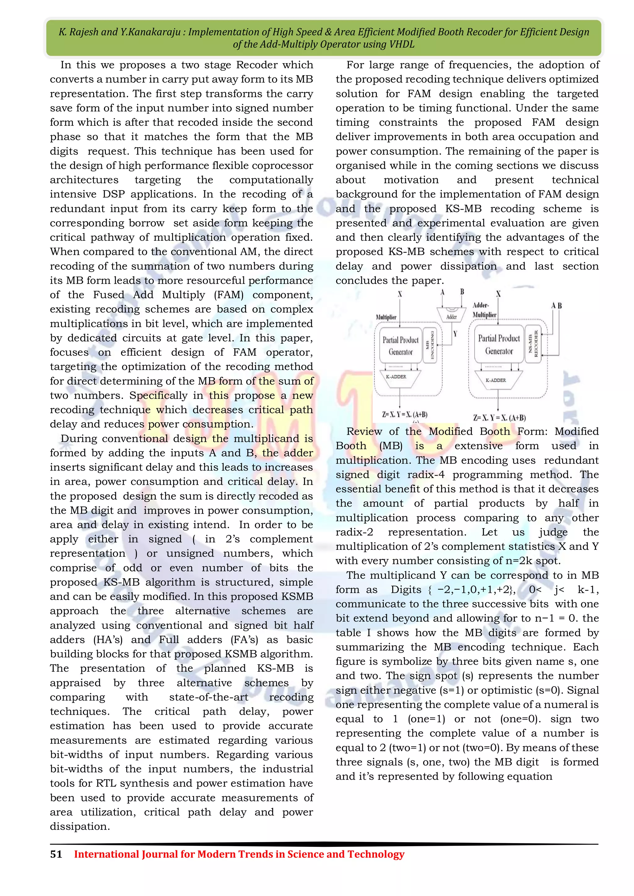 51 International Journal for Modern Trends in Science and Technology K. Rajesh and Y.Kanakaraju : Implementation of High Speed & Area Efficient Modiﬁed Booth Recoder for Efficient Design of the Add-Multiply Operator using VHDL In this we proposes a two stage Recoder which converts a number in carry put away form to its MB representation. The first step transforms the carry save form of the input number into signed number form which is after that recoded inside the second phase so that it matches the form that the MB digits request. This technique has been used for the design of high performance flexible coprocessor architectures targeting the computationally intensive DSP applications. In the recoding of a redundant input from its carry keep form to the corresponding borrow set aside form keeping the critical pathway of multiplication operation fixed. When compared to the conventional AM, the direct recoding of the summation of two numbers during its MB form leads to more resourceful performance of the Fused Add Multiply (FAM) component, existing recoding schemes are based on complex multiplications in bit level, which are implemented by dedicated circuits at gate level. In this paper, focuses on efficient design of FAM operator, targeting the optimization of the recoding method for direct determining of the MB form of the sum of two numbers. Specifically in this propose a new recoding technique which decreases critical path delay and reduces power consumption. During conventional design the multiplicand is formed by adding the inputs A and B, the adder inserts significant delay and this leads to increases in area, power consumption and critical delay. In the proposed design the sum is directly recoded as the MB digit and improves in power consumption, area and delay in existing intend. In order to be apply either in signed ( in 2’s complement representation ) or unsigned numbers, which comprise of odd or even number of bits the proposed KS-MB algorithm is structured, simple and can be easily modified. In this proposed KSMB approach the three alternative schemes are analyzed using conventional and signed bit half adders (HA’s) and Full adders (FA’s) as basic building blocks for that proposed KSMB algorithm. The presentation of the planned KS-MB is appraised by three alternative schemes by comparing with state-of-the-art recoding techniques. The critical path delay, power estimation has been used to provide accurate measurements are estimated regarding various bit-widths of input numbers. Regarding various bit-widths of the input numbers, the industrial tools for RTL synthesis and power estimation have been used to provide accurate measurements of area utilization, critical path delay and power dissipation. For large range of frequencies, the adoption of the proposed recoding technique delivers optimized solution for FAM design enabling the targeted operation to be timing functional. Under the same timing constraints the proposed FAM design deliver improvements in both area occupation and power consumption. The remaining of the paper is organised while in the coming sections we discuss about motivation and present technical background for the implementation of FAM design and the proposed KS-MB recoding scheme is presented and experimental evaluation are given and then clearly identifying the advantages of the proposed KS-MB schemes with respect to critical delay and power dissipation and last section concludes the paper. Review of the Modified Booth Form: Modified Booth (MB) is a extensive form used in multiplication. The MB encoding uses redundant signed digit radix-4 programming method. The essential benefit of this method is that it decreases the amount of partial products by half in multiplication process comparing to any other radix-2 representation. Let us judge the multiplication of 2’s complement statistics X and Y with every number consisting of n=2k spot. The multiplicand Y can be correspond to in MB form as Digits { −2,−1,0,+1,+2}, 0< j< k-1, communicate to the three successive bits with one bit extend beyond and allowing for to n−1 = 0. the table I shows how the MB digits are formed by summarizing the MB encoding technique. Each figure is symbolize by three bits given name s, one and two. The sign spot (s) represents the number sign either negative (s=1) or optimistic (s=0). Signal one representing the complete value of a numeral is equal to 1 (one=1) or not (one=0). sign two representing the complete value of a number is equal to 2 (two=1) or not (two=0). By means of these three signals (s, one, two) the MB digit is formed and it’s represented by following equation 