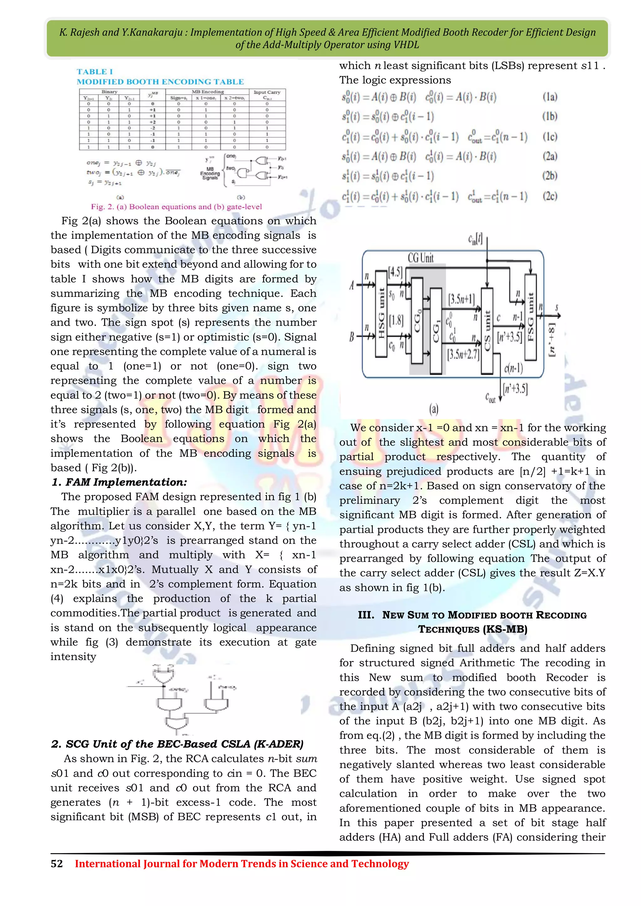 52 International Journal for Modern Trends in Science and Technology K. Rajesh and Y.Kanakaraju : Implementation of High Speed & Area Efficient Modiﬁed Booth Recoder for Efficient Design of the Add-Multiply Operator using VHDL Fig 2(a) shows the Boolean equations on which the implementation of the MB encoding signals is based ( Digits communicate to the three successive bits with one bit extend beyond and allowing for to table I shows how the MB digits are formed by summarizing the MB encoding technique. Each figure is symbolize by three bits given name s, one and two. The sign spot (s) represents the number sign either negative (s=1) or optimistic (s=0). Signal one representing the complete value of a numeral is equal to 1 (one=1) or not (one=0). sign two representing the complete value of a number is equal to 2 (two=1) or not (two=0). By means of these three signals (s, one, two) the MB digit formed and it’s represented by following equation Fig 2(a) shows the Boolean equations on which the implementation of the MB encoding signals is based ( Fig 2(b)). 1. FAM Implementation: The proposed FAM design represented in fig 1 (b) The multiplier is a parallel one based on the MB algorithm. Let us consider X,Y, the term Y= { yn-1 yn-2............y1y0}2’s is prearranged stand on the MB algorithm and multiply with X= { xn-1 xn-2.......x1x0}2’s. Mutually X and Y consists of n=2k bits and in 2’s complement form. Equation (4) explains the production of the k partial commodities.The partial product is generated and is stand on the subsequently logical appearance while fig (3) demonstrate its execution at gate intensity 2. SCG Unit of the BEC-Based CSLA (K-ADER) As shown in Fig. 2, the RCA calculates n-bit sum s01 and c0 out corresponding to cin = 0. The BEC unit receives s01 and c0 out from the RCA and generates (n + 1)-bit excess-1 code. The most significant bit (MSB) of BEC represents c1 out, in which n least significant bits (LSBs) represent s11 . The logic expressions We consider x-1 =0 and xn = xn-1 for the working out of the slightest and most considerable bits of partial product respectively. The quantity of ensuing prejudiced products are [n/2] +1=k+1 in case of n=2k+1. Based on sign conservatory of the preliminary 2’s complement digit the most significant MB digit is formed. After generation of partial products they are further properly weighted throughout a carry select adder (CSL) and which is prearranged by following equation The output of the carry select adder (CSL) gives the result Z=X.Y as shown in fig 1(b). III. NEW SUM TO MODIFIED BOOTH RECODING TECHNIQUES (KS-MB) Defining signed bit full adders and half adders for structured signed Arithmetic The recoding in this New sum to modified booth Recoder is recorded by considering the two consecutive bits of the input A (a2j , a2j+1) with two consecutive bits of the input B (b2j, b2j+1) into one MB digit. As from eq.(2) , the MB digit is formed by including the three bits. The most considerable of them is negatively slanted whereas two least considerable of them have positive weight. Use signed spot calculation in order to make over the two aforementioned couple of bits in MB appearance. In this paper presented a set of bit stage half adders (HA) and Full adders (FA) considering their 