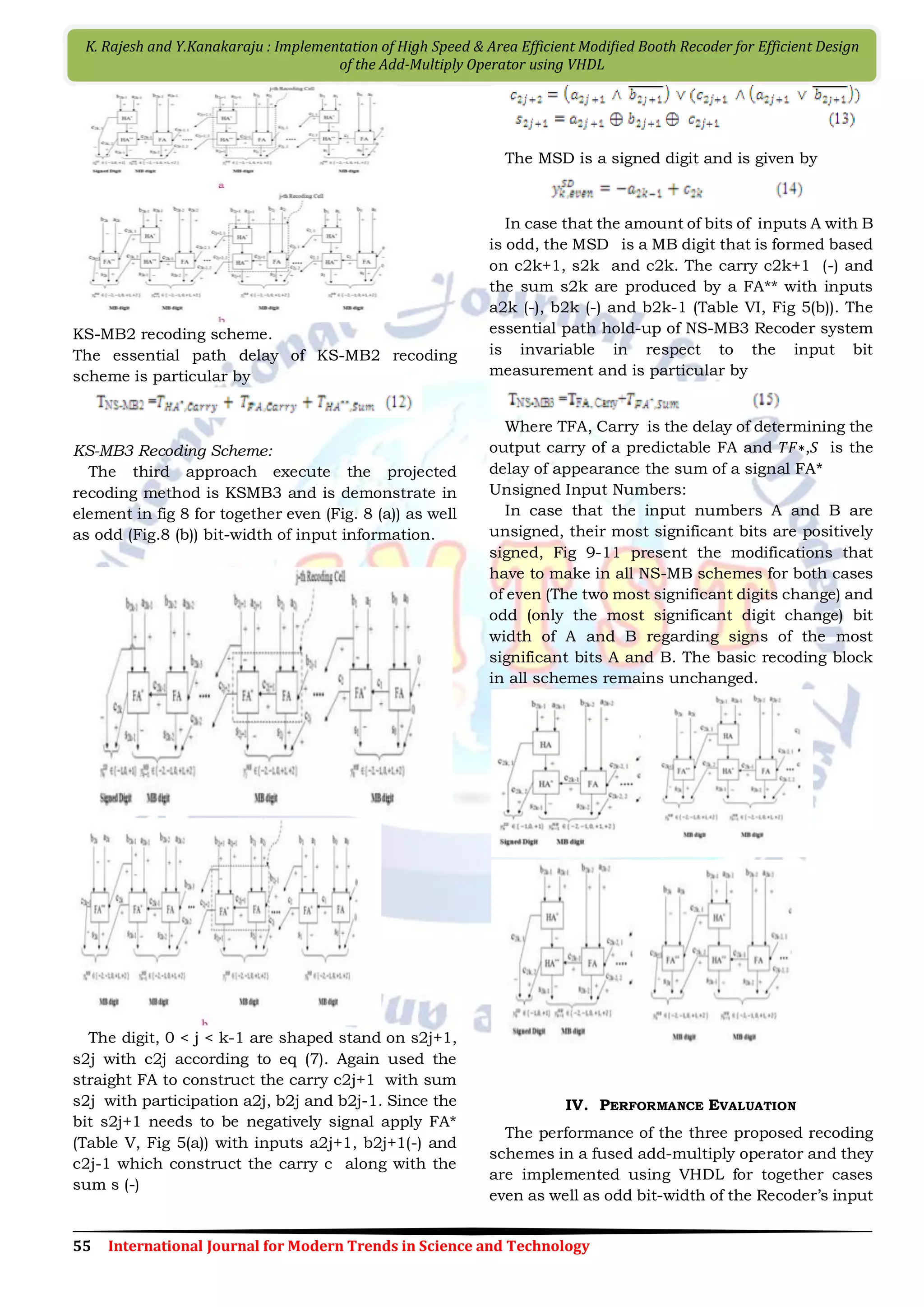 55 International Journal for Modern Trends in Science and Technology K. Rajesh and Y.Kanakaraju : Implementation of High Speed & Area Efficient Modiﬁed Booth Recoder for Efficient Design of the Add-Multiply Operator using VHDL KS-MB2 recoding scheme. The essential path delay of KS-MB2 recoding scheme is particular by KS-MB3 Recoding Scheme: The third approach execute the projected recoding method is KSMB3 and is demonstrate in element in fig 8 for together even (Fig. 8 (a)) as well as odd (Fig.8 (b)) bit-width of input information. The digit, 0 < j < k-1 are shaped stand on s2j+1, s2j with c2j according to eq (7). Again used the straight FA to construct the carry c2j+1 with sum s2j with participation a2j, b2j and b2j-1. Since the bit s2j+1 needs to be negatively signal apply FA* (Table V, Fig 5(a)) with inputs a2j+1, b2j+1(-) and c2j-1 which construct the carry c along with the sum s (-) The MSD is a signed digit and is given by In case that the amount of bits of inputs A with B is odd, the MSD is a MB digit that is formed based on c2k+1, s2k and c2k. The carry c2k+1 (-) and the sum s2k are produced by a FA** with inputs a2k (-), b2k (-) and b2k-1 (Table VI, Fig 5(b)). The essential path hold-up of NS-MB3 Recoder system is invariable in respect to the input bit measurement and is particular by Where TFA, Carry is the delay of determining the output carry of a predictable FA and 𝑇𝐹∗,𝑆 is the delay of appearance the sum of a signal FA* Unsigned Input Numbers: In case that the input numbers A and B are unsigned, their most significant bits are positively signed, Fig 9-11 present the modifications that have to make in all NS-MB schemes for both cases of even (The two most significant digits change) and odd (only the most significant digit change) bit width of A and B regarding signs of the most significant bits A and B. The basic recoding block in all schemes remains unchanged. IV. PERFORMANCE EVALUATION The performance of the three proposed recoding schemes in a fused add-multiply operator and they are implemented using VHDL for together cases even as well as odd bit-width of the Recoder’s input 