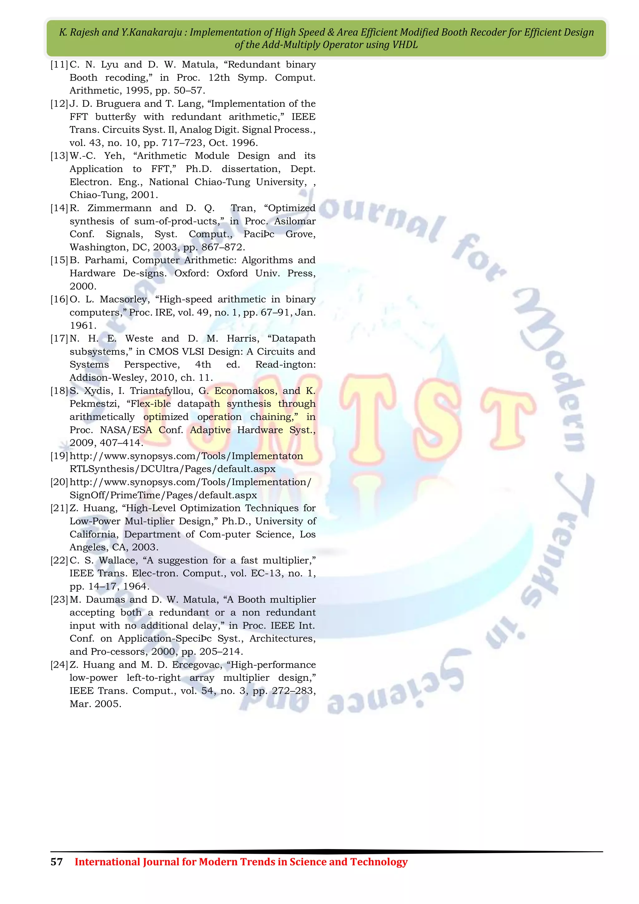57 International Journal for Modern Trends in Science and Technology K. Rajesh and Y.Kanakaraju : Implementation of High Speed & Area Efficient Modiﬁed Booth Recoder for Efficient Design of the Add-Multiply Operator using VHDL [11]C. N. Lyu and D. W. Matula, “Redundant binary Booth recoding,” in Proc. 12th Symp. Comput. Arithmetic, 1995, pp. 50–57. [12]J. D. Bruguera and T. Lang, “Implementation of the FFT butterßy with redundant arithmetic,” IEEE Trans. Circuits Syst. Il, Analog Digit. Signal Process., vol. 43, no. 10, pp. 717–723, Oct. 1996. [13]W.-C. Yeh, “Arithmetic Module Design and its Application to FFT,” Ph.D. dissertation, Dept. Electron. Eng., National Chiao-Tung University, , Chiao-Tung, 2001. [14]R. Zimmermann and D. Q. Tran, “Optimized synthesis of sum-of-prod-ucts,” in Proc. Asilomar Conf. Signals, Syst. Comput., PaciÞc Grove, Washington, DC, 2003, pp. 867–872. [15]B. Parhami, Computer Arithmetic: Algorithms and Hardware De-signs. Oxford: Oxford Univ. Press, 2000. [16]O. L. Macsorley, “High-speed arithmetic in binary computers,” Proc. IRE, vol. 49, no. 1, pp. 67–91, Jan. 1961. [17]N. H. E. Weste and D. M. Harris, “Datapath subsystems,” in CMOS VLSI Design: A Circuits and Systems Perspective, 4th ed. Read-ington: Addison-Wesley, 2010, ch. 11. [18]S. Xydis, I. Triantafyllou, G. Economakos, and K. Pekmestzi, “Flex-ible datapath synthesis through arithmetically optimized operation chaining,” in Proc. NASA/ESA Conf. Adaptive Hardware Syst., 2009, 407–414. [19]http://www.synopsys.com/Tools/Implementaton RTLSynthesis/DCUltra/Pages/default.aspx [20]http://www.synopsys.com/Tools/Implementation/ SignOff/PrimeTime/Pages/default.aspx [21]Z. Huang, “High-Level Optimization Techniques for Low-Power Mul-tiplier Design,” Ph.D., University of California, Department of Com-puter Science, Los Angeles, CA, 2003. [22]C. S. Wallace, “A suggestion for a fast multiplier,” IEEE Trans. Elec-tron. Comput., vol. EC-13, no. 1, pp. 14–17, 1964. [23]M. Daumas and D. W. Matula, “A Booth multiplier accepting both a redundant or a non redundant input with no additional delay,” in Proc. IEEE Int. Conf. on Application-SpeciÞc Syst., Architectures, and Pro-cessors, 2000, pp. 205–214. [24]Z. Huang and M. D. Ercegovac, “High-performance low-power left-to-right array multiplier design,” IEEE Trans. Comput., vol. 54, no. 3, pp. 272–283, Mar. 2005. 