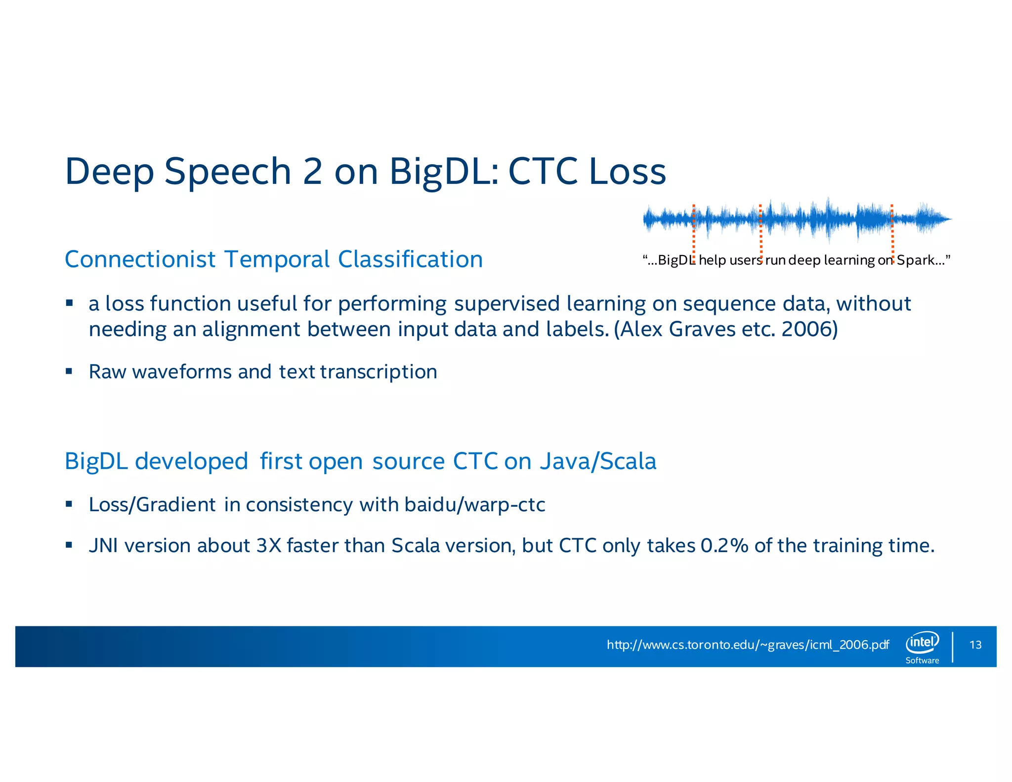 13 Deep Speech 2 on BigDL: CTC Loss Connectionist Temporal Classification § a loss function useful for performing supervised learning on sequence data, without needing an alignment between input data and labels. (Alex Graves etc. 2006) § Raw waveforms and text transcription BigDL developed first open source CTC on Java/Scala § Loss/Gradient in consistency with baidu/warp-ctc § JNI version about 3X faster than Scala version, but CTC only takes 0.2% of the training time. http://www.cs.toronto.edu/~graves/icml_2006.pdf “…BigDL help users rundeep learning on Spark…” 