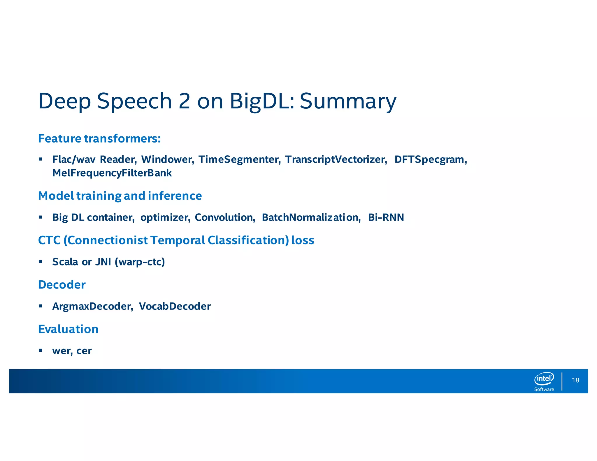 18 Deep Speech 2 on BigDL: Summary Feature transformers: § Flac/wav Reader, Windower, TimeSegmenter, TranscriptVectorizer, DFTSpecgram, MelFrequencyFilterBank Model training and inference § Big DL container, optimizer, Convolution, BatchNormalization, Bi-RNN CTC (Connectionist Temporal Classification) loss § Scala or JNI (warp-ctc) Decoder § ArgmaxDecoder, VocabDecoder Evaluation § wer, cer 