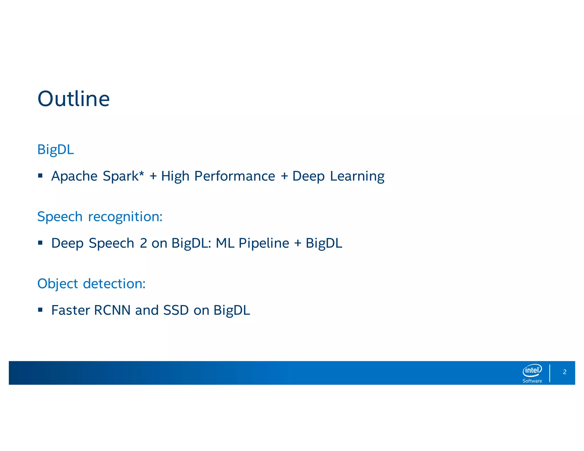 2 Outline BigDL § Apache Spark* + High Performance + Deep Learning Speech recognition: § Deep Speech 2 on BigDL: ML Pipeline + BigDL Object detection: § Faster RCNN and SSD on BigDL 