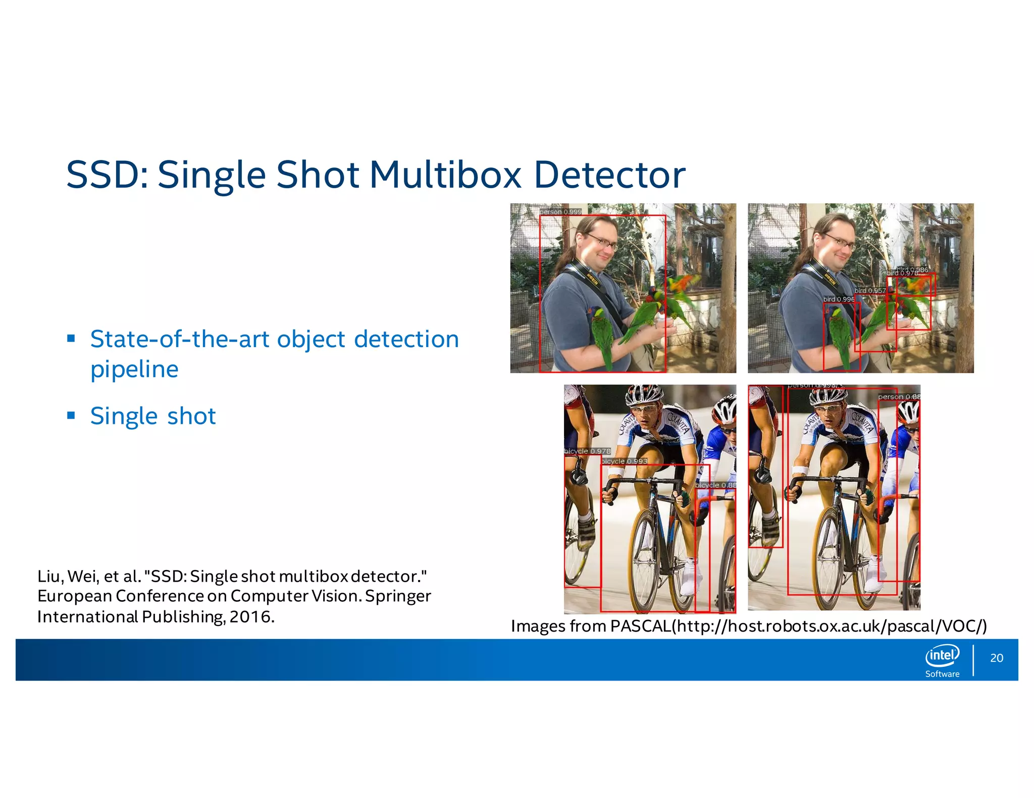 20 SSD: Single Shot Multibox Detector Images from PASCAL(http://host.robots.ox.ac.uk/pascal/VOC/) Liu, Wei, et al. "SSD: Single shot multiboxdetector." European Conference on Computer Vision. Springer International Publishing, 2016. § State-of-the-art object detection pipeline § Single shot 