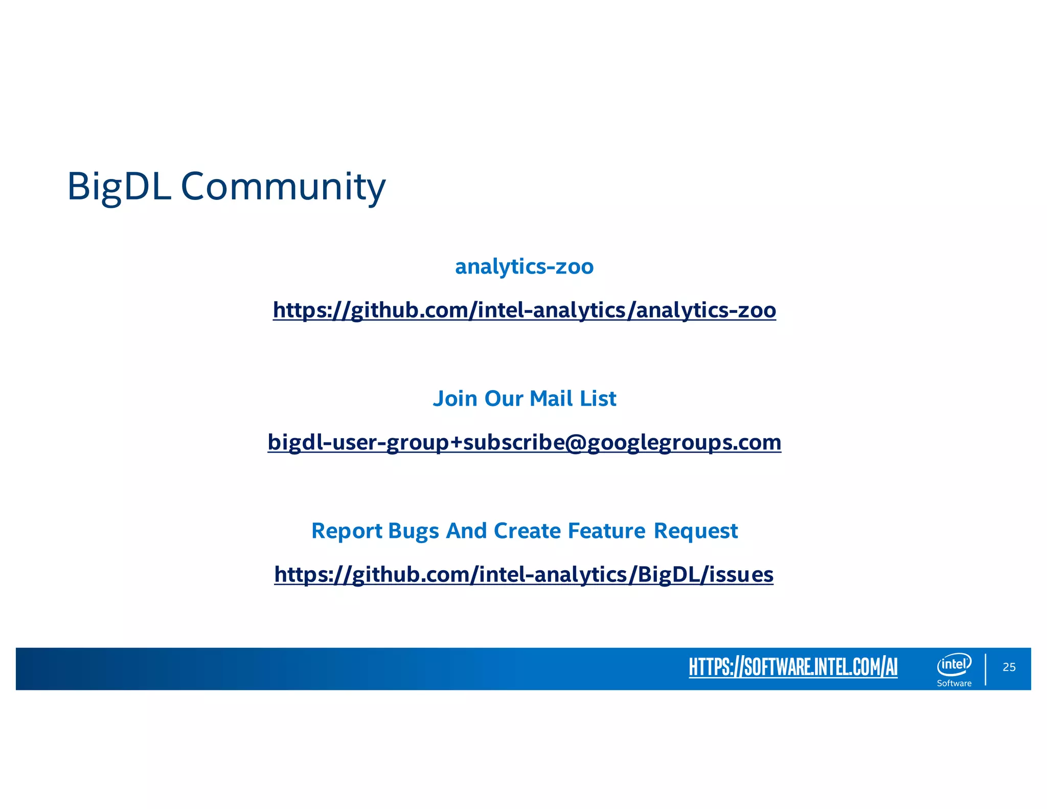 25 analytics-zoo https://github.com/intel-analytics/analytics-zoo Join Our Mail List bigdl-user-group+subscribe@googlegroups.com Report Bugs And Create Feature Request https://github.com/intel-analytics/BigDL/issues https://software.intel.com/ai BigDL Community 