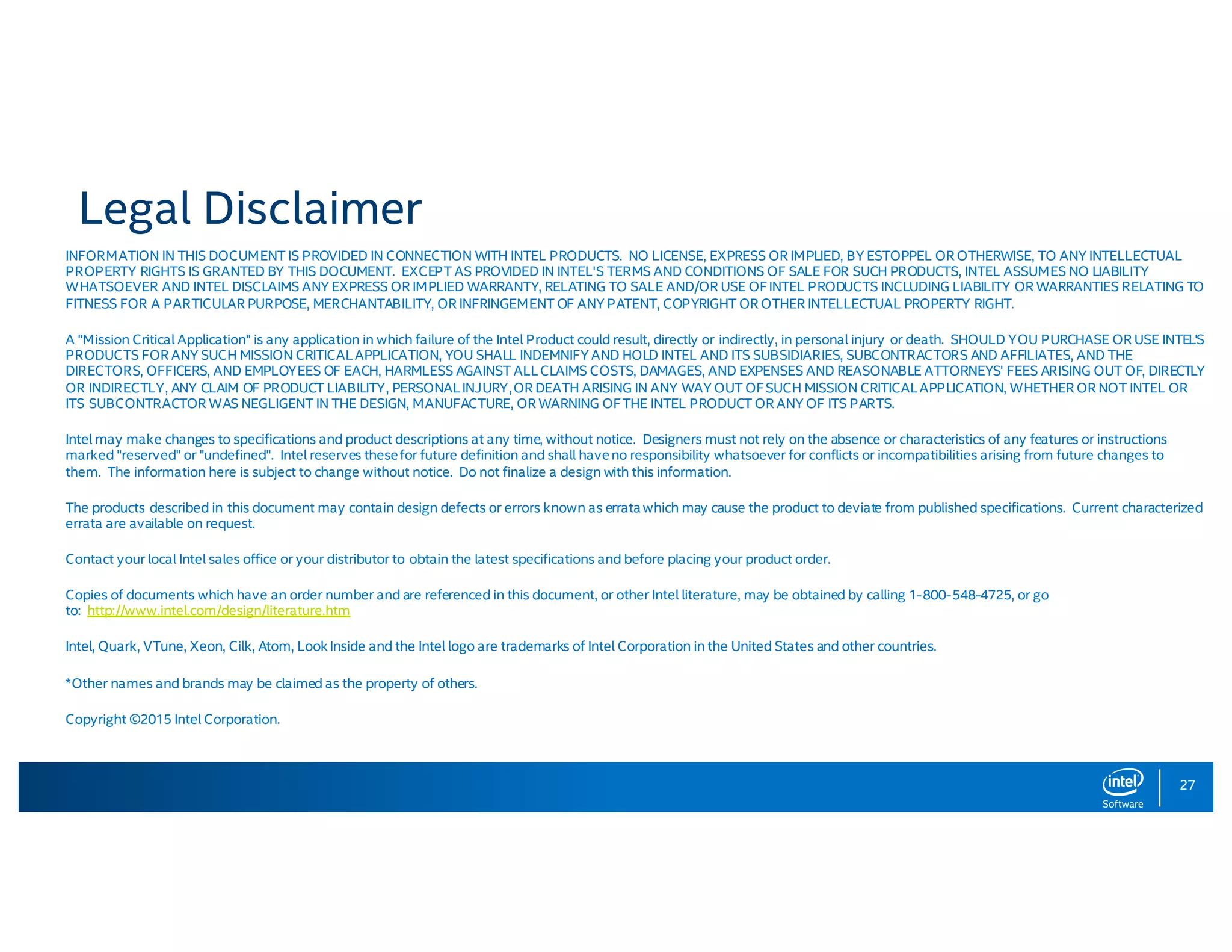 27 Legal Disclaimer INFORMATION IN THIS DOCUMENT IS PROVIDED IN CONNECTION WITH INTEL PRODUCTS. NO LICENSE, EXPRESS OR IMPLIED, BY ESTOPPEL OR OTHERWISE, TO ANY INTELLECTUAL PROPERTY RIGHTS IS GRANTED BY THIS DOCUMENT. EXCEPT AS PROVIDED IN INTEL'S TERMS AND CONDITIONS OF SALE FOR SUCH PRODUCTS, INTEL ASSUMES NO LIABILITY WHATSOEVER AND INTEL DISCLAIMS ANY EXPRESS OR IMPLIED WARRANTY, RELATING TO SALE AND/OR USE OFINTEL PRODUCTS INCLUDING LIABILITY OR WARRANTIES RELATING TO FITNESS FOR A PARTICULAR PURPOSE, MERCHANTABILITY, OR INFRINGEMENT OF ANY PATENT, COPYRIGHT OR OTHER INTELLECTUAL PROPERTY RIGHT. A "Mission Critical Application" is any application in which failure of the Intel Product could result, directly or indirectly, in personal injury or death. SHOULD YOU PURCHASE OR USE INTEL'S PRODUCTS FOR ANY SUCH MISSION CRITICALAPPLICATION, YOU SHALL INDEMNIFY AND HOLD INTEL AND ITS SUBSIDIARIES, SUBCONTRACTORS AND AFFILIATES, AND THE DIRECTORS, OFFICERS, AND EMPLOYEES OF EACH, HARMLESS AGAINST ALLCLAIMS COSTS, DAMAGES, AND EXPENSES AND REASONABLE ATTORNEYS' FEES ARISING OUT OF, DIRECTLY OR INDIRECTLY, ANY CLAIM OF PRODUCT LIABILITY, PERSONALINJURY,OR DEATH ARISING IN ANY WAY OUT OFSUCH MISSION CRITICALAPPLICATION, WHETHER OR NOT INTEL OR ITS SUBCONTRACTOR WAS NEGLIGENT IN THE DESIGN, MANUFACTURE, OR WARNING OFTHE INTEL PRODUCT OR ANY OF ITS PARTS. Intel may make changes to specifications and product descriptions at any time, without notice. Designers must not rely on the absence or characteristics of any features or instructions marked "reserved" or "undefined". Intel reserves thesefor future definition and shall haveno responsibility whatsoever for conflicts or incompatibilities arising from future changes to them. The information here is subject to change without notice. Do not finalize a design with this information. The products described in this document may contain design defects or errors known as erratawhich may cause the product to deviate from published specifications. Current characterized errata are available on request. Contact your local Intel sales office or your distributor to obtain the latest specifications and before placing your product order. Copies of documents which have an order number and are referenced in this document, or other Intel literature, may be obtained by calling 1-800-548-4725, or go to: http://www.intel.com/design/literature.htm Intel, Quark, VTune, Xeon, Cilk, Atom, LookInside and the Intel logo are trademarks of Intel Corporation in the United States and other countries. *Other names and brands may be claimed as the property of others. Copyright ©2015 Intel Corporation. 