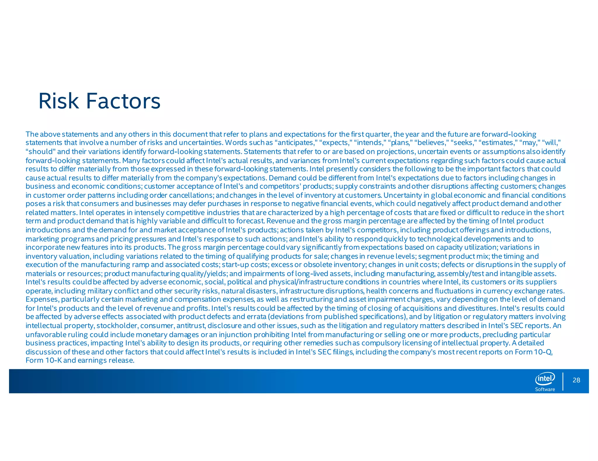 28 Risk Factors The above statements and any others in this document that refer to plans and expectations for the first quarter, the year and the future are forward-looking statements that involve a number of risks and uncertainties. Words suchas “anticipates,” “expects,” “intends,” “plans,” “believes,” “seeks,” “estimates,” “may,” “will,” “should” and their variations identify forward-lookingstatements. Statements that refer to or are based on projections, uncertain events or assumptionsalsoidentify forward-looking statements. Many factorscould affect Intel’s actual results, and variances fromIntel’s current expectations regardingsuch factorscould cause actual results to differ materially from those expressed in these forward-lookingstatements. Intel presently considers the followingto be the important factors that could cause actual results to differ materially from the company’sexpectations. Demand could be different from Intel's expectations due to factors includingchanges in business and economic conditions; customer acceptance of Intel’s and competitors’ products; supply constraints andother disruptions affecting customers; changes in customer order patterns includingorder cancellations; andchanges in the level of inventory at customers. Uncertainty in globaleconomic and financial conditions poses a risk that consumers and businesses may defer purchases in response to negative financial events, which could negatively affect product demand andother related matters. Intel operates in intensely competitive industries that are characterized by a high percentage of costs that are fixed or difficult to reduce in the short term and product demand that is highly variable and difficult to forecast. Revenue and the gross margin percentage are affected by the timing of Intel product introductions and the demand for and market acceptance of Intel's products; actions taken by Intel's competitors, including product offeringsand introductions, marketing programsand pricingpressures and Intel’s response to such actions; andIntel’s ability to respondquickly to technologicaldevelopments and to incorporate new features into its products. The gross margin percentage couldvary significantly fromexpectations based on capacity utilization; variations in inventory valuation, including variations related to the timing of qualifying products for sale; changesin revenue levels; segment product mix; the timing and execution of the manufacturing ramp and associated costs; start-up costs; excessor obsolete inventory; changes in unit costs; defects or disruptionsin the supply of materials or resources; product manufacturingquality/yields; and impairments of long-lived assets, including manufacturing, assembly/test and intangible assets. Intel's results couldbe affected by adverse economic, social, political and physical/infrastructure conditions in countries where Intel, its customers orits suppliers operate, including military conflict and other security risks, naturaldisasters, infrastructure disruptions, health concerns and fluctuations in currency exchange rates. Expenses, particularly certain marketing and compensation expenses, as well as restructuringand asset impairment charges, vary dependingon the level of demand for Intel's products and the level of revenue and profits. Intel’s resultscould be affected by the timing of closing of acquisitions and divestitures. Intel's results could be affected by adverse effects associated with product defects and errata (deviations from published specifications), and by litigation or regulatory matters involving intellectual property, stockholder, consumer, antitrust, disclosure and other issues, such as the litigation and regulatory matters described in Intel's SEC reports. An unfavorable ruling could include monetary damages oran injunction prohibiting Intel frommanufacturingor selling one or more products, precluding particular business practices, impacting Intel’s ability to design its products, or requiring other remedies suchas compulsory licensingof intellectual property. A detailed discussion of these and other factors that could affect Intel’s results is included in Intel’s SEC filings, includingthe company’s most recent reports on Form10-Q, Form 10-K and earnings release. 