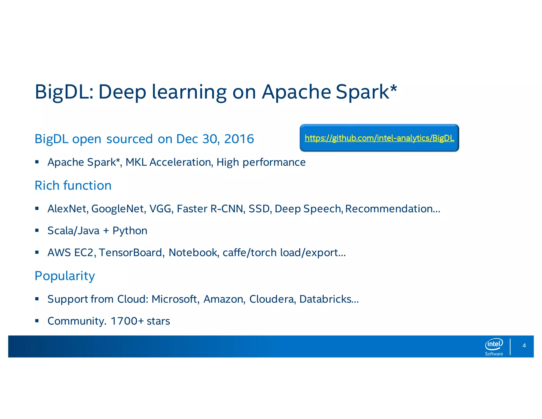 4 BigDL: Deep learning on Apache Spark* BigDL open sourced on Dec 30, 2016 § Apache Spark*, MKL Acceleration, High performance Rich function § AlexNet, GoogleNet, VGG, Faster R-CNN, SSD, Deep Speech, Recommendation… § Scala/Java + Python § AWS EC2, TensorBoard, Notebook, caffe/torch load/export… Popularity § Support from Cloud: Microsoft, Amazon, Cloudera, Databricks… § Community. 1700+ stars 