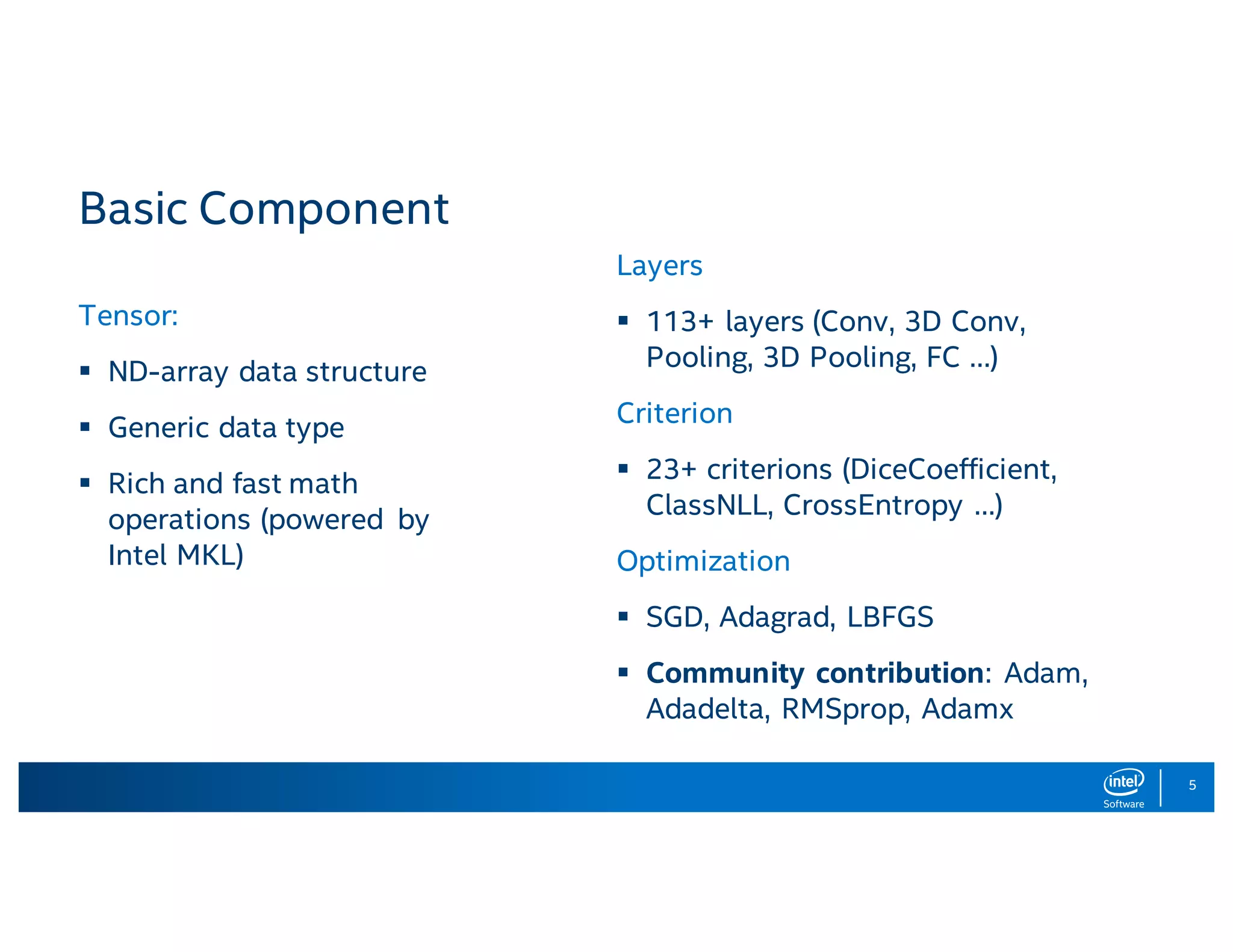 5 Basic Component Tensor: § ND-array data structure § Generic data type § Rich and fast math operations (powered by Intel MKL) Layers § 113+ layers (Conv, 3D Conv, Pooling, 3D Pooling, FC …) Criterion § 23+ criterions (DiceCoefficient, ClassNLL, CrossEntropy …) Optimization § SGD, Adagrad, LBFGS § Community contribution: Adam, Adadelta, RMSprop, Adamx 