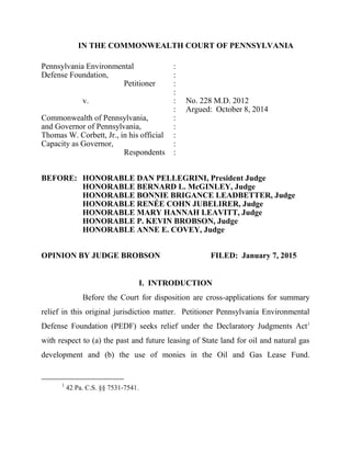 IN THE COMMONWEALTH COURT OF PENNSYLVANIA
Pennsylvania Environmental :
Defense Foundation, :
Petitioner :
:
v. : No. 228 M.D. 2012
: Argued: October 8, 2014
Commonwealth of Pennsylvania, :
and Governor of Pennsylvania, :
Thomas W. Corbett, Jr., in his official :
Capacity as Governor, :
Respondents :
BEFORE: HONORABLE DAN PELLEGRINI, President Judge
HONORABLE BERNARD L. McGINLEY, Judge
HONORABLE BONNIE BRIGANCE LEADBETTER, Judge
HONORABLE RENÉE COHN JUBELIRER, Judge
HONORABLE MARY HANNAH LEAVITT, Judge
HONORABLE P. KEVIN BROBSON, Judge
HONORABLE ANNE E. COVEY, Judge
OPINION BY JUDGE BROBSON FILED: January 7, 2015
I. INTRODUCTION
Before the Court for disposition are cross-applications for summary
relief in this original jurisdiction matter. Petitioner Pennsylvania Environmental
Defense Foundation (PEDF) seeks relief under the Declaratory Judgments Act1
with respect to (a) the past and future leasing of State land for oil and natural gas
development and (b) the use of monies in the Oil and Gas Lease Fund.
1
42 Pa. C.S. §§ 7531-7541.
 