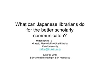 What can Japanese librarians do
    for the better scholarly
        communicaton?
           Midori Ichiko (市古みどり）
       Kitasato Memorial Medical Library,
                 Keio University
              midori@lib.keio.ac.jp

                June 07 2007
      SSP Annual Meeting in San Francisco
 