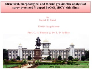 Structural, morphological and thermo gravimetric analysis of
spray pyrolysed Y doped BaCeO3 (BCY) thin films
By
Snehal U. Dubal

Under the guidance
Prof. C. H. Bhosale & Dr. L. D. Jadhav

Department of Physics, Shivaji University, Kolhapur
- 416 004, India

 