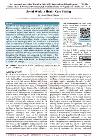 International Journal of Trend in Scientific Research and Development (IJTSRD)
Volume 6 Issue 1, November-December 2021 Available Online: www.ijtsrd.com e-ISSN: 2456 – 6470
@ IJTSRD | Unique Paper ID – IJTSRD49098 | Volume – 6 | Issue – 1 | Nov-Dec 2021 Page 1567
Social Work in Health Care Setting
Dr. Gouri Manik Manas
Associate Professor, Department of Social Work, VSK University, Ballari, Karnataka, India
ABSTRACT
Social work is an integral component of the U.S. health care system.
The emergence of professional social work in Indian hospitals is a
attributed to Bhore committee who recommended training and
placement of hospital social workers. Social work in healthcare is
performed in a medical context: that is, the medical social worker
needs to collaborate with the medical professionals who usually treat
patients. Social work in healthcare is also regulated by healthcare
legislation and not solely by social laws. Social work in healthcare in
India accomplished by medical social workers trained in crisis
treatment, psychosocial treatment, counselling, law, how to handle
traumas and how to provide social assistance, emotional support, and
instrumental support. Social worker in present settings across the
health care continuum, providing services to individuals and families
throughout the lifespan, and addressing the full range of bio-
psychosocial issues that impact well-being. The presents article an
overview of the Social Work, Health Care Settings and Social Work
in Health Care Settings.
KEYWORDS: Social Work, Health Care Settings and Social Work in
Health Care Settings
How to cite this paper: Dr. Gouri Manik
Manas "Social Work in Health Care
Setting" Published
in International
Journal of Trend in
Scientific Research
and Development
(ijtsrd), ISSN: 2456-
6470, Volume-6 |
Issue-1, December
2021, pp.1567-1571, URL:
www.ijtsrd.com/papers/ijtsrd49098.pdf
Copyright © 2021 by author (s) and
International Journal of Trend in
Scientific Research and Development
Journal. This is an
Open Access article
distributed under the
terms of the Creative Commons
Attribution License (CC BY 4.0)
(http://creativecommons.org/licenses/by/4.0)
INTRODUCTION
Social work in healthcare is often underestimated
even though social work can provide knowledge and
skills that healthcare organizations and institutions
could use to help their patients. Patients with health
problems often experience personality and social
environment difficulties while trying to manage their
disease, especially chronic diseases. The overall goal
of social work in healthcare is to prevent and reduce
negative social and psychosocial consequences of
diseases and to encourage and teach these patients
how to use their own resources. This work includes
helping individuals find strategies to cope with the
difficulties of living with a chronic disease. Social
case work was introduced by Mary Richmond (1922)
in the early 1920s, but lately the case work approach
has been a forgotten theoretical ground of social
work. In social case work, the focus is on a ‘social
diagnosis’ identifying the social process of
personality adaptation based on the continued
interaction with social environment. Today, the
biopsychosocial model of health is generally accepted
within humanities and health professions. Engel who
introduced and developed this model, concluded that
illness and health are the result of an interaction
between biological, psychological, and social factors.
The interventions used by medical social workers in
healthcare include counselling using psychological
methods or psychosocial treatment, social support,
and social guidance. Most often the prefix “psycho”
and not the word “social” alone is used to reflect the
complexity of the professional knowledge used even
though patients’ problems most often derive from a
mix of social, psychological and medical
circumstances interacting with each other. However,
psychological methods include a focus on intra-
psychic processes, whereas psychosocial treatment
focuses more on the social situation and the context.
Psychosocial treatment may also include only should
identify whether patients have problems other than
those directly connected to the actual diagnose but
also should be aware of that the co-existence of
multiple problems that might indicate that a patient is
in need of different types of support using different
strategies. Several population-based studies have
shown that vulnerable individuals in one area
Especially weak economic resources have turned out
to be a strong indicator for the existence of problems
within other areas and this pattern is particularly
common among young people. Taken together, there
are several arguments for keeping biological,
IJTSRD49098
 