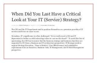 When Did You Last Have a Critical
Look at Your IT (Service) Strategy?
Contributed by Martin Palmgren on August 11, 2013 in Information Technology
The CIO and the IT Department need to position themselves as a premium provider of IT
services and focus on value to cost.
Nowadays, IT’s significance is often challenged: “Do we really need a CIO and IT
department to bother us with technology when we can use the cloud?” To avoid this line of
questioning, the CIO has to ensure that the business strategy and business objectives are
supported by IT (from a Business and IT architecture perspective). IT Strategy needs to
support Strategy Execution, “Time to Market,” Cost Effectiveness, and stakeholder
expectations from an Executive, Business Unit, IT Management, and IT Risk Management
perspective.
 