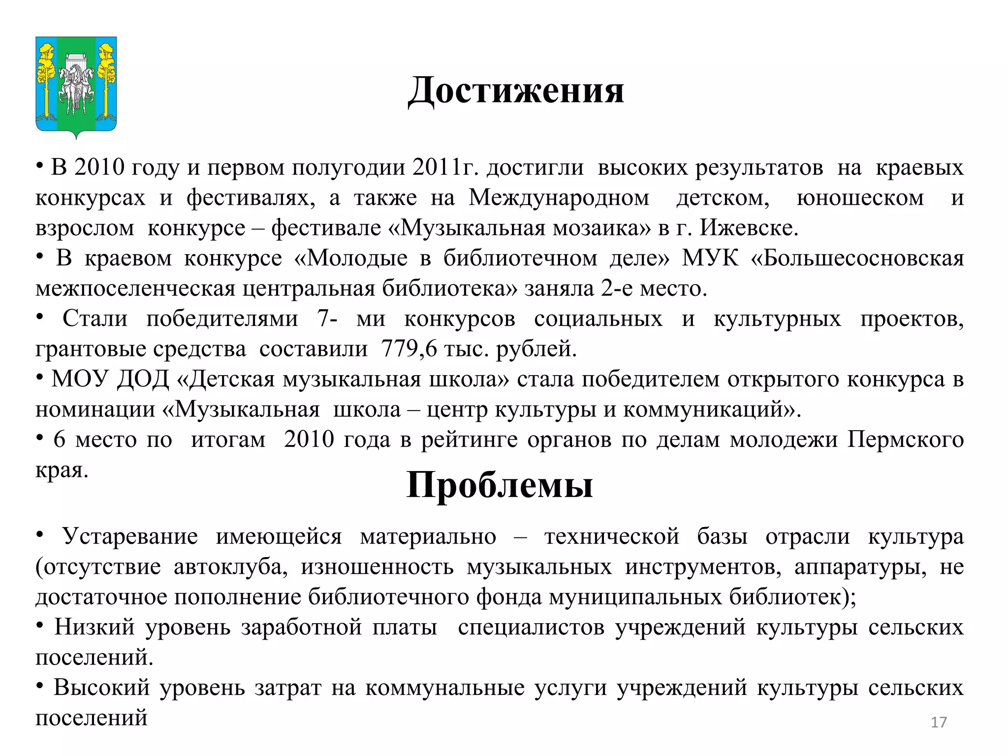 Достижения Проблемы В 2010 году и первом полугодии 2011г. достигли  высоких результатов  на  краевых конкурсах и фестивалях, а также на Международном  детском,  юношеском  и взрослом  конкурсе – фестивале «Музыкальная мозаика» в г. Ижевске. В краевом конкурсе «Молодые в библиотечном деле» МУК «Большесосновская межпоселенческая центральная библиотека» заняла 2-е место. Стали победителями 7- ми конкурсов социальных и культурных проектов, грантовые средства  составили  779,6 тыс. рублей. МОУ ДОД «Детская музыкальная школа» стала победителем открытого конкурса в номинации «Музыкальная  школа – центр культуры и коммуникаций». 6 место по  итогам  2010 года в рейтинге органов по делам молодежи Пермского края.  Устаревание имеющейся материально – технической базы отрасли культура (отсутствие автоклуба, изношенность музыкальных инструментов, аппаратуры, не достаточное пополнение библиотечного фонда муниципальных библиотек);  Низкий уровень заработной платы  специалистов учреждений культуры сельских поселений. Высокий уровень затрат на коммунальные услуги учреждений культуры сельских поселений 
