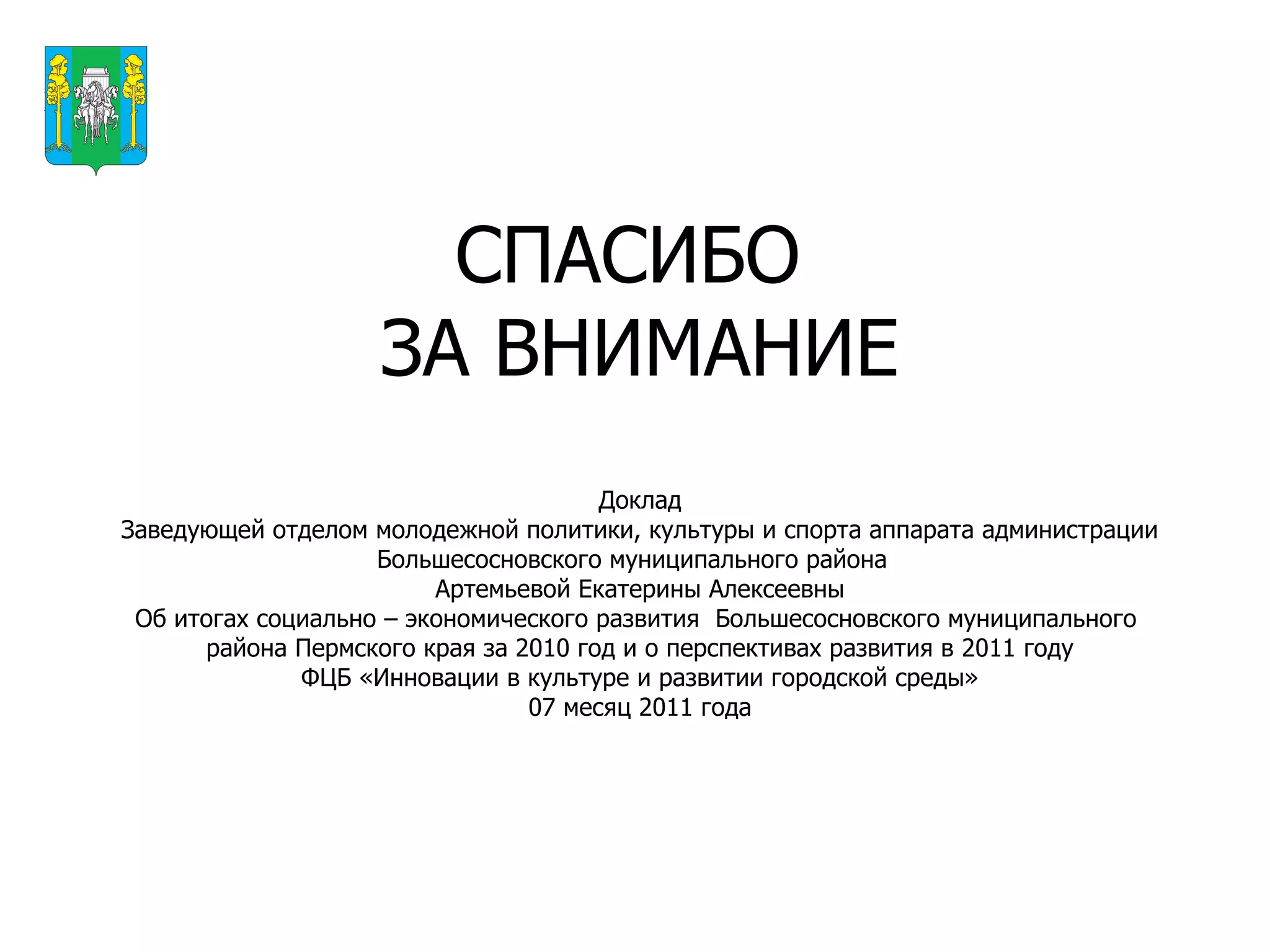 СПАСИБО  ЗА ВНИМАНИЕ Доклад Заведующей отделом молодежной политики, культуры и спорта аппарата администрации Большесосновского муниципального района  Артемьевой Екатерины Алексеевны Об итогах социально – экономического развития  Большесосновского муниципального  района Пермского края за 2010 год и о перспективах развития в 2011 году ФЦБ «Инновации в культуре и развитии городской среды» 07 месяц 2011 года Герб МР(ГО) 