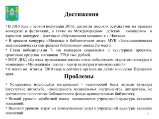 Достижения Проблемы В 2010 году и первом полугодии 2011г. достигли  высоких результатов  на  краевых конкурсах и фестивалях, а также на Международном  детском,  юношеском  и взрослом  конкурсе – фестивале «Музыкальная мозаика» в г. Ижевске. В краевом конкурсе «Молодые в библиотечном деле» МУК «Большесосновская межпоселенческая центральная библиотека» заняла 2-е место. Стали победителями 7- ми конкурсов социальных и культурных проектов, грантовые средства  составили  779,6 тыс. рублей. МОУ ДОД «Детская музыкальная школа» стала победителем открытого конкурса в номинации «Музыкальная  школа – центр культуры и коммуникаций». 6 место по  итогам  2010 года в рейтинге органов по делам молодежи Пермского края.  Устаревание имеющейся материально – технической базы отрасли культура (отсутствие автоклуба, изношенность музыкальных инструментов, аппаратуры, не достаточное пополнение библиотечного фонда муниципальных библиотек);  Низкий уровень заработной платы  специалистов учреждений культуры сельских поселений. Высокий уровень затрат на коммунальные услуги учреждений культуры сельских поселений 
