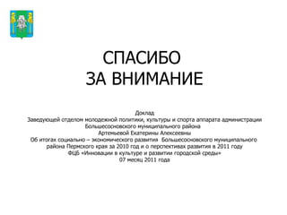 СПАСИБО  ЗА ВНИМАНИЕ Доклад Заведующей отделом молодежной политики, культуры и спорта аппарата администрации Большесосновского муниципального района  Артемьевой Екатерины Алексеевны Об итогах социально – экономического развития  Большесосновского муниципального  района Пермского края за 2010 год и о перспективах развития в 2011 году ФЦБ «Инновации в культуре и развитии городской среды» 07 месяц 2011 года Герб МР(ГО) 