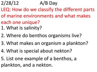 2/28/12            A/B Day
LEQ: How do we classify the different parts
of marine environments and what makes
each one unique?
1. What is salinity?
2. Where do benthos organisms live?
3. What makes an organism a plankton?
4. What is special about nekton?
5. List one example of a benthos, a
plankton, and a nekton.
 