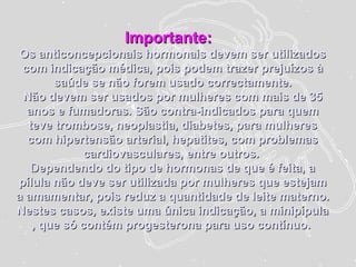 Importante:Importante:
Os anticoncepcionais hormonais devem ser utilizadosOs anticoncepcionais hormonais devem ser utilizados
com indicação médica, pois podem trazer prejuízos àcom indicação médica, pois podem trazer prejuízos à
saúde se não forem usado correctamente.saúde se não forem usado correctamente.
Não devem ser usados por mulheres com mais de 35Não devem ser usados por mulheres com mais de 35
anos e fumadoras. São contra-indicados para quemanos e fumadoras. São contra-indicados para quem
teve trombose, neoplastia, diabetes, para mulheresteve trombose, neoplastia, diabetes, para mulheres
com hipertensão arterial, hepatites, com problemascom hipertensão arterial, hepatites, com problemas
cardiovasculares, entre outros.cardiovasculares, entre outros.
DDependendo do tipo de hormonas de que é feita, aependendo do tipo de hormonas de que é feita, a
pílula não deve ser utilizada por mulheres que estejampílula não deve ser utilizada por mulheres que estejam
a amamentar, pois reduz a quantidade de leite materno.a amamentar, pois reduz a quantidade de leite materno.
Nestes casos, existe uma única indicação, a minipípulaNestes casos, existe uma única indicação, a minipípula
, que só contém progesterona para uso contínuo., que só contém progesterona para uso contínuo.
 