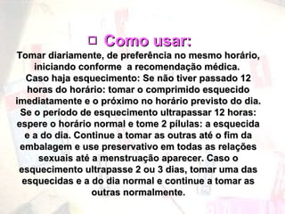  Como usar:Como usar:
Tomar diariamente, de preferência no mesmo horário,Tomar diariamente, de preferência no mesmo horário,
iniciando conforme a recomendação médica.iniciando conforme a recomendação médica.
Caso haja esquecimento: Se não tiver passado 12Caso haja esquecimento: Se não tiver passado 12
horas do horário: tomar o comprimido esquecidohoras do horário: tomar o comprimido esquecido
imediatamente e o próximo no horário previsto do dia.imediatamente e o próximo no horário previsto do dia.
Se o período de esquecimento ultrapassar 12 horas:Se o período de esquecimento ultrapassar 12 horas:
espere o horário normal e tome 2 pílulas: a esquecidaespere o horário normal e tome 2 pílulas: a esquecida
e a do dia. Continue a tomar as outras até o fim dae a do dia. Continue a tomar as outras até o fim da
embalagem e use preservativo em todas as relaçõesembalagem e use preservativo em todas as relações
sexuais até a menstruação aparecer. Caso osexuais até a menstruação aparecer. Caso o
esquecimento ultrapasse 2 ou 3 dias, tomar uma dasesquecimento ultrapasse 2 ou 3 dias, tomar uma das
esquecidas e a do dia normal e continue a tomar asesquecidas e a do dia normal e continue a tomar as
outras normalmente.outras normalmente.
 