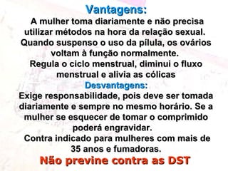 Vantagens:Vantagens:
A mulher toma diariamente e não precisaA mulher toma diariamente e não precisa
utilizar métodos na hora da relação sexual.utilizar métodos na hora da relação sexual.
Quando suspenso o uso da pílula, os ováriosQuando suspenso o uso da pílula, os ovários
voltam à função normalmente.voltam à função normalmente.
Regula o ciclo menstrual, diminui o fluxoRegula o ciclo menstrual, diminui o fluxo
menstrual e alivia as cólicasmenstrual e alivia as cólicas
Desvantagens:Desvantagens:
Exige responsabilidade, pois deve ser tomadaExige responsabilidade, pois deve ser tomada
diariamente e sempre no mesmo horário. Se adiariamente e sempre no mesmo horário. Se a
mulher se esquecer de tomar o comprimidomulher se esquecer de tomar o comprimido
poderá engravidar.poderá engravidar.
Contra indicado para mulheres com mais deContra indicado para mulheres com mais de
35 anos e fumadoras.35 anos e fumadoras.
Não previne contra as DSTNão previne contra as DST
 