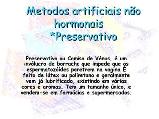 Metodos artificiais nãoMetodos artificiais não
hormonaishormonais
*Preservativo*Preservativo
Preservativo ou Camisa de Vénus, é umPreservativo ou Camisa de Vénus, é um
invólucro de borracha que impede que osinvólucro de borracha que impede que os
espermatozóides penetrem na vagina Éespermatozóides penetrem na vagina É
feito de látex ou poliretano e geralmentefeito de látex ou poliretano e geralmente
vem já lubrificado, existindo em váriasvem já lubrificado, existindo em várias
cores e aromas. Tem um tamanho único, ecores e aromas. Tem um tamanho único, e
vendem-se em farmácias e supermercados.vendem-se em farmácias e supermercados.
 