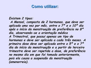 Como utilizar:Como utilizar:
• Existem 2 tipos:
 A Mensal, composta de 2 hormonas, que deve ser
aplicada uma vez por mês, entre o 7º e o 10º dia
após o início da menstruação de preferência no 8º
dia, observando-se a orientação médica
A Trimestral, que possui apenas um tipo de
hormonas e deve ser aplicada a cada três meses. A
primeira dose deve ser aplicada entre o 5º e o 7º
dia do início da menstruação e a partir do terceiro
trimestre deve ser repetida a dose, de preferência
no mesmo dia em que foi tomada anteriormente,
pois ela causa a suspensão da menstruação
(amenorreia).
 