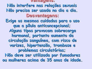 Vantagens:Vantagens:
Não interfere nas relações sexuaisNão interfere nas relações sexuais
Não precisa ser usada no dia a dia.Não precisa ser usada no dia a dia.
Desvantagens:Desvantagens:
Exige os mesmos cuidados para o usoExige os mesmos cuidados para o uso
que a pílula anticoncepcional;que a pílula anticoncepcional;
Alguns tipos provocam sobrecargaAlguns tipos provocam sobrecarga
hormonal, portanto aumento dahormonal, portanto aumento da
circulação sanguínea, com risco decirculação sanguínea, com risco de
varizes, hipertensão, trombose evarizes, hipertensão, trombose e
problemas circulatórios;problemas circulatórios;
Não deve ser utilizada por fumadoresNão deve ser utilizada por fumadores
ou mulheres acima de 35 anos de idade.ou mulheres acima de 35 anos de idade.
 