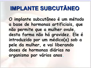 IMPLANTE SUBCUTÂNEOIMPLANTE SUBCUTÂNEO
• O implante subcutâneo é um método
a base de hormonas artificiais, que
não permite que a mulher ovule,
desta forma não há gravidez. Ele é
introduzido por um médico(a) sob a
pele da mulher, e vai liberando
doses de hormonas diárias no
organismo por vários anos.  
 