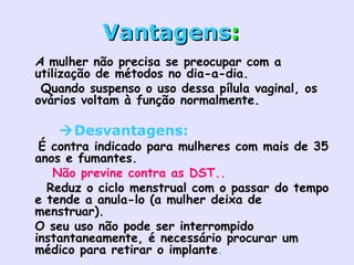 VantagensVantagens::
• A mulher não precisa se preocupar com a
utilização de métodos no dia-a-dia.  
•  Quando suspenso o uso dessa pílula vaginal, os
ovários voltam à função normalmente.  
Desvantagens:
• É contra indicado para mulheres com mais de 35
anos e fumantes.
•    Não previne contra as DST..
•   Reduz o ciclo menstrual com o passar do tempo
e tende a anula-lo (a mulher deixa de
menstruar).  
• O seu uso não pode ser interrompido
instantaneamente, é necessário procurar um
médico para retirar o implante.  
 