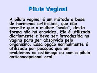Pílula VaginalPílula Vaginal
• A pílula vaginal é um método a base
de hormonas artificiais, que não
permite que a mulher “ovule”, desta
forma não há gravidez. Ela é utilizada
diariamente e deve ser introduzida na
vagina para ser absorvida pelo
organismo. Essa opção normalmente é
utilizada por pessoas que em
problemas no estômago ou com a pílula
anticoncepcional oral.  
•
 