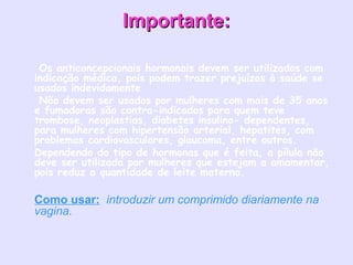 Importante:Importante:
•  Os anticoncepcionais hormonais devem ser utilizados com 
indicação médica, pois podem trazer prejuízos à saúde se
usados indevidamente
•  Não devem ser usados por mulheres com mais de 35 anos
e fumadoras são contra-indicados para quem teve
trombose, neoplastias, diabetes insulino- dependentes,
para mulheres com hipertensão arterial, hepatites, com
problemas cardiovasculares, glaucoma, entre outros.
• Dependendo do tipo de hormonas que é feita, a pílula não
deve ser utilizada por mulheres que estejam a amamentar,
pois reduz a quantidade de leite materno.
• Como usar: introduzir um comprimido diariamente na
vagina.
 