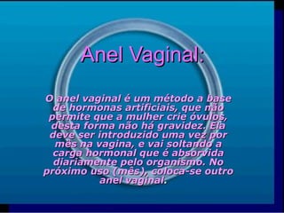 Anel Vaginal:Anel Vaginal:
O anel vaginal é um método a baseO anel vaginal é um método a base
de hormonas artificiais, que nãode hormonas artificiais, que não
permite que a mulher crie óvulos,permite que a mulher crie óvulos,
desta forma não há gravidez. Eladesta forma não há gravidez. Ela
deve ser introduzido uma vez pordeve ser introduzido uma vez por
mês na vagina, e vai soltando amês na vagina, e vai soltando a
carga hormonal que é absorvidacarga hormonal que é absorvida
diariamente pelo organismo. Nodiariamente pelo organismo. No
próximo uso (mês), coloca-se outropróximo uso (mês), coloca-se outro
anel vaginalanel vaginal..
 