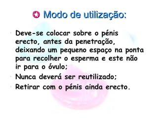  Modo de utilização:Modo de utilização:
• Deve-se colocar sobre o pénis
erecto, antes da penetração,
deixando um pequeno espaço na ponta
para recolher o esperma e este não
ir para o óvulo;
• Nunca deverá ser reutilizado;
• Retirar com o pénis ainda erecto.
 