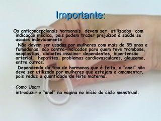 ImportanteImportante::
Os anticoncepcionais hormonais  devem ser  utilizados  com 
indicação médica, pois podem trazer prejuízos à saúde se
usados indevidamente
•  Não devem ser usados por mulheres com mais de 35 anos e
fumadoras. são contra-indicados para quem teve trombose,
neoplastias, diabetes insulino- dependentes, hipertensão
arterial,  hepatites, problemas cardiovasculares, glaucoma,
entre outros.
•  Dependendo do tipo de hormonas que é feita, o “anel” não
deve ser utilizado por mulheres que estejam a amamentar,
pois reduz a quantidade de leite materno.
 Como Usar:   
 introduzir o “anel” na vagina no início do ciclo menstrual.
 
 