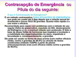 Contracepção de EmergênciaContracepção de Emergência ouou
Pílula do dia seguinte:Pílula do dia seguinte:
• O que é Contracepção de Emergência?
É um método contraceptivo PARA SITUAÇÕES DE EMERGÊNCIA
que pode ser usado até 5 dias depois que a relação sexual ter
acontecido e houve risco de gravidez. Quanto mais rápido é o
uso maior a eficácia.
Recomendado para casos com problemas com o método de uso
regular (falha do preservativo, expulsão do DIU, deslocamento
do Diafragma e.t.c), e eventual relação sem protecção. É feito a
base de doses fortes de hormonas que impedem a ovulação e
a mobilidade dos espermatozóides no útero, impedindo a
fecundação e, consequentemente, a gravidez.
Ele pode ser usado na forma de dose pronta (com melhor eficácia
média, contra a gravidez de 99,9%) ou através de doses
combinadas (método YUSPE) a partir de pílulas
anticoncepcionais orais (com eficácia média contra a gravidez
de 96,8%).
 